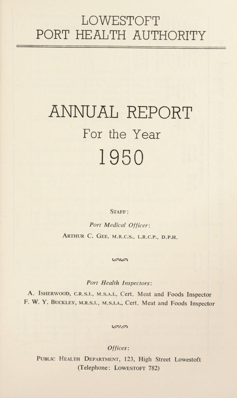 LOWESTOFT PORT HEALTH AUTHORITY ANNUAL REPORT For the Year Staff: Port Medical Officer: Arthur C. Gee, m.r.c.s., l.r.c.p., d.p.h. Port Health Inspectors: A. Isherwood, c.R.s.i., m.s.a.i., Cert. Meat and Foods Inspector F. W. Y. Buckley, m.r.s.e, m.s.i.a,. Cert. Meat and Foods Inspector Offices: Public Health Department, 123, High Street Lowestoft (Telephone: Lowestoft 782)