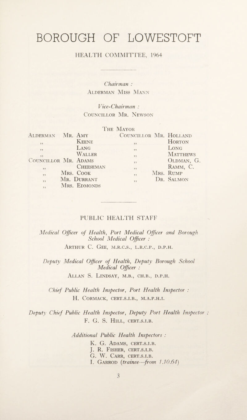 HEALTH COMMITTEE, 1964 Chairman : Alderman Miss Mann Vice-Chairman : Councillor Mr. Newson rp I HE Mayor Alderman Mr. Amy Councillor Mr. Holland > y Keene >> Horton jy Lang Long yy Waller > > Matthews C COUNCILLOR Mr. Adams 5 > Oldman, G. yy Cheeseman } > Ramm, C. yy Mrs. Cook ,, Mrs. Rump y > Mr. Durrant „ Dr. Salmon > 5 Mrs. Edmonds PUBLIC HEALTH STAFF Medical Officer of Health, Port Medical Officer and Borough School Medical Officer : Arthur C. Gee, m.r.c.s., l.r.c.p., d.p.h. Deputy Medical Officer of Health, Deputy Borough School Medical Officer : Allan S. Lindsay, m.b., ch.b., d.p.h. Chief Public Health Inspector, Port Health Inspector : H. CORMACK, CERT.S.I.B., M.A.P.H.L Deputy Chief Public Health Inspector, Deputy Port Health Inspector F. G. S. Hill, cert.s.i.b. Additional Public Health Inspectors : K. G. Adams, cert.s.i.b. J. R. Fiseier, cert.s.i.b. G. W. Carr, cert.s.i.b. I. Garrod (trainee—from 1.10.64)