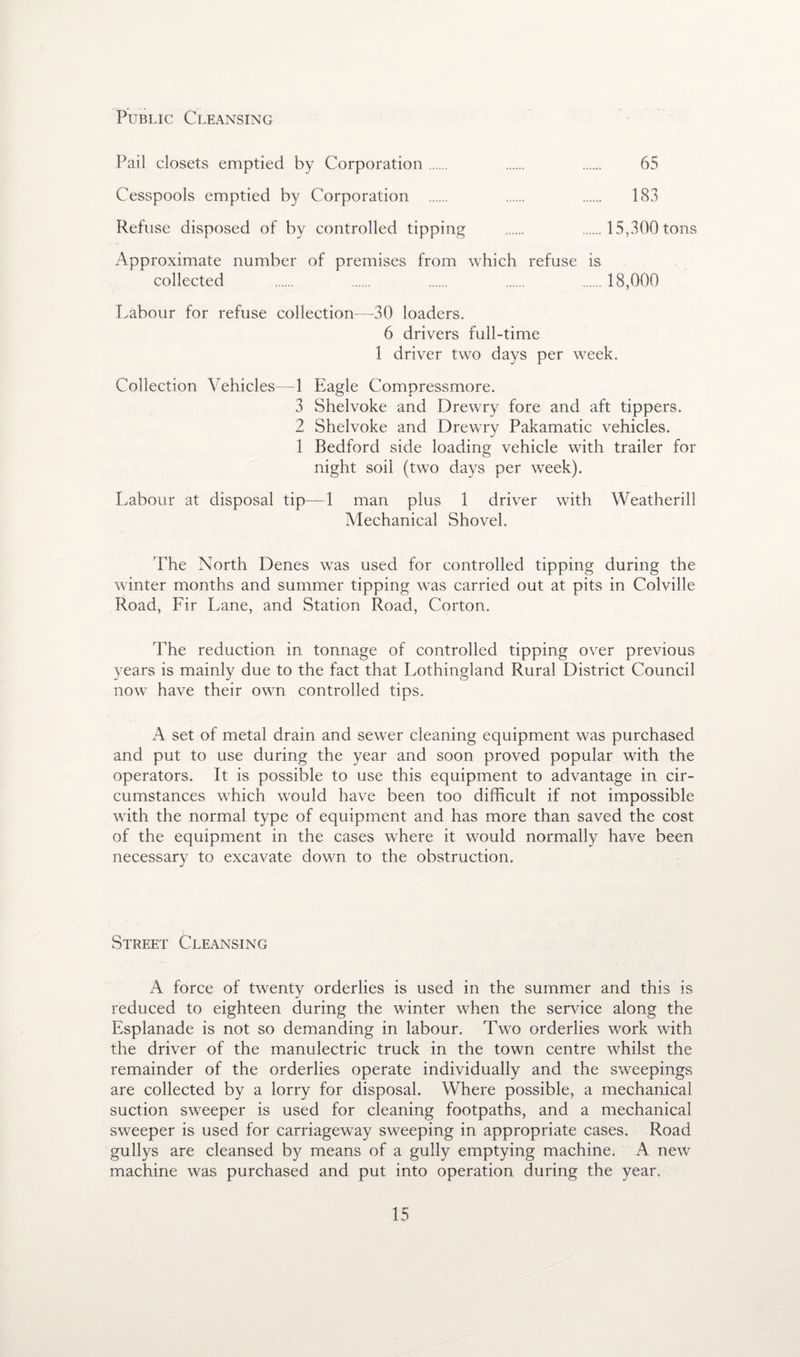 Public Cleansing Pail closets emptied by Corporation. . . 65 Cesspools emptied by Corporation . . . 183 Refuse disposed of by controlled tipping . . 15,300 tons Approximate number of premises from which refuse is collected . . . . .18,000 Labour for refuse collection—30 loaders. 6 drivers full-time 1 driver two days per week. Collection Vehicles—1 Eagle Compressmore. 3 Shelvoke and Drewry fore and aft tippers. 2 Shelvoke and Drewry Pakamatic vehicles. 1 Bedford side loading vehicle with trailer for night soil (two days per week). Labour at disposal tip—1 man plus 1 driver with Weatherill Mechanical Shovel. 'The North Denes was used for controlled tipping during the winter months and summer tipping was carried out at pits in Colville Road, Fir Lane, and Station Road, Corton. The reduction in tonnage of controlled tipping over previous years is mainly due to the fact that Lothingland Rural District Council now have their own controlled tips. A set of metal drain and sewer cleaning equipment was purchased and put to use during the year and soon proved popular with the operators. It is possible to use this equipment to advantage in cir¬ cumstances which would have been too difficult if not impossible with the normal type of equipment and has more than saved the cost of the equipment in the cases where it would normally have been necessary to excavate down to the obstruction. Street Cleansing A force of twenty orderlies is used in the summer and this is reduced to eighteen during the winter when the service along the Esplanade is not so demanding in labour. Two orderlies work with the driver of the manulectric truck in the town centre whilst the remainder of the orderlies operate individually and the sweepings are collected by a lorry for disposal. Where possible, a mechanical suction sweeper is used for cleaning footpaths, and a mechanical sweeper is used for carriageway sweeping in appropriate cases. Road gullys are cleansed by means of a gully emptying machine. A new machine was purchased and put into operation during the year.
