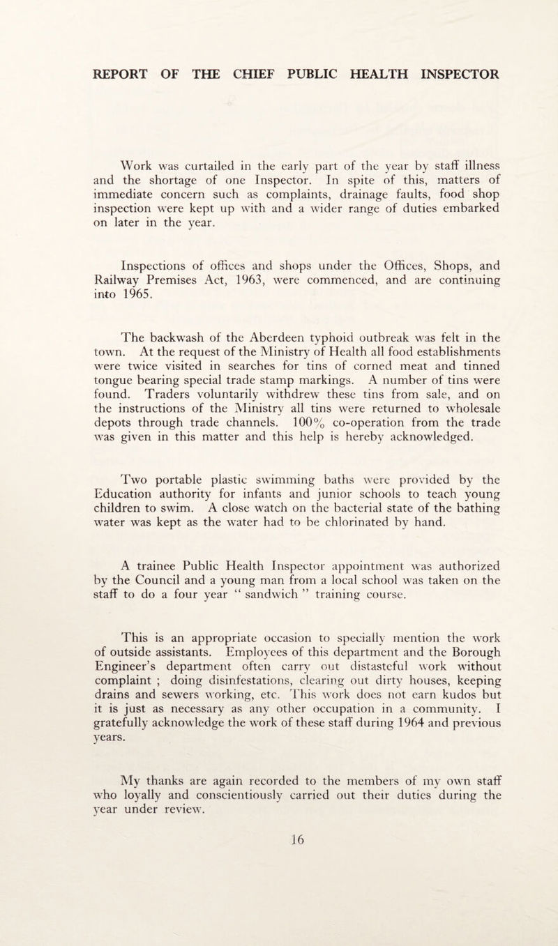 REPORT OF THE CHIEF PUBLIC HEALTH INSPECTOR Work was curtailed in the early part of the year by staff illness and the shortage of one Inspector. In spite of this, matters of immediate concern such as complaints, drainage faults, food shop inspection were kept up with and a wider range of duties embarked on later in the year. Inspections of offices and shops under the Offices, Shops, and Railway Premises Act, 1963, were commenced, and are continuing into 1965. The backwash of the Aberdeen typhoid outbreak was felt in the town. At the request of the Ministry of Health all food establishments were twice visited in searches for tins of corned meat and tinned tongue bearing special trade stamp markings. A number of tins were found. Traders voluntarily withdrew these tins from sale, and on the instructions of the Ministry all tins were returned to wholesale depots through trade channels. 100% co-operation from the trade was given in this matter and this help is hereby acknowledged. Two portable plastic swimming baths were provided by the Education authority for infants and junior schools to teach young children to swim. A close watch on the bacterial state of the bathing water was kept as the water had to be chlorinated by hand. A trainee Public Health Inspector appointment was authorized by the Council and a young man from a local school was taken on the staff to do a four year “ sandwich ” training course. This is an appropriate occasion to specially mention the work of outside assistants. Employees of this department and the Borough Engineer’s department often carry out distasteful work without complaint ; doing disinfestations, clearing out dirty houses, keeping drains and sewers working, etc. This work does not earn kudos but it is just as necessary as any other occupation in a community. I gratefully acknowledge the work of these staff during 1964 and previous years. My thanks are again recorded to the members of my own staff who loyally and conscientiously carried out their duties during the year under review.