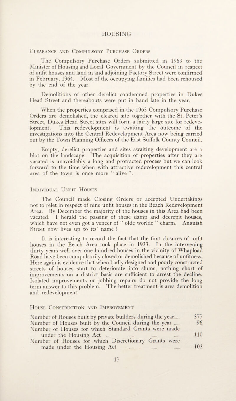 HOUSING Clearance and Compulsory Purchase Orders The Compulsory Purchase Orders submitted in 1963 to the Minister of blousing and Local Government by the Council in respect of unfit houses and land in and adjoining Factory Street were confirmed in February, 1964. Most of the occupying families had been rehoused by the end of the year. Demolitions of other derelict condemned properties in Dukes Head Street and thereabouts were put in hand late in the year. When the properties comprised in the 1963 Compulsory Purchase Orders are demolished, the cleared site together with the St. Peter’s Street, Dukes Head Street sites will form a fairly large site for redeve¬ lopment. 'Phis redevelopment is awaiting the outcome of the investigations into the Central Redevelopment Area now being carried out by the Town Planning Officers of the East Suffolk County Council. Empty, derelict properties and sites awaiting development are a blot on the landscape. The acquisition of properties after they are vacated is unavoidably a long and protracted process but we can look forward to the time when with attractive redevelopment this central area of the town is once more “ alive ”. Individual Unfit Houses The Council made Closing Orders or accepted Undertakings not to relet in respect of nine unfit houses in the Beach Redevelopment Area. By December the majority of the houses in this Area had been vacated. I herald the passing of these damp and decrepit houses, which have not even got a veneer of “ olde worlde ” charm. Anguish Street now lives up to its’ name ! It is interesting to record the fact that the first closures of unfit houses in the Beach Area took place in 1933. In the intervening thirty years well over one hundred houses in the vicinity of Whapload Road have been compulsorily closed or demolished because of unfitness. Here again is evidence that when badly designed and poorly constructed streets of houses start to deteriorate into slums, nothing short of improvements on a district basis are sufficient to arrest the decline. Isolated improvements or jobbing repairs do not provide the long term answer to this problem. The better treatment is area demolition and redevelopment. House Construction and Improvement Number of Houses built by private builders during the year. 377 Number of Houses built by the Council during the year . 96 Number of Houses for which Standard Grants were made under the Housing Act . . . . 110 Number of Houses for which Discretionary Grants were made under the Housing Act . . . 103