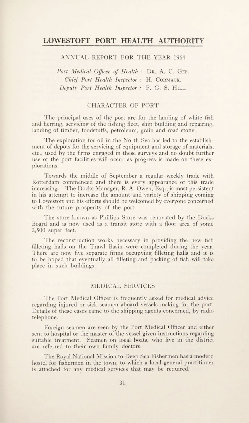 LOWESTOFT PORT HEALTH AUTHORITY ANNUAL REPORT FOR THE YEAR 1964 Port Medical Officer of Health : Dr. A. C. Gee. Chief Port Health Inspector : H. Cormack. Deputy Port Health Inspector : F. G. S. Hill. CHARACTER OF PORT The principal uses of the port are for the landing of white fish and herring, servicing of the fishing fleet, ship building and repairing, landing of timber, foodstuffs, petroleum, grain and road stone. The exploration for oil in the North Sea has led to the establish¬ ment of depots for the servicing of equipment and storage of materials, etc., used by the firms engaged in these surveys and no doubt further use of the port facilities will occur as progress is made on these ex¬ plorations. Towards the middle of September a regular weekly trade with Rotterdam commenced and there is every appearance of this trade increasing. The Docks Manager, R. A. Owen, Esq., is most persistent in his attempt to increase the amount and variety of shipping coming to Lowestoft and his efforts should be welcomed by everyone concerned with the future prosperity of the port. 'The store known as Phillips Store was renovated by the Docks Board and is now used as a transit store with a floor area of some 2,500 super feet. The reconstruction works necessary in providing the new fish filleting halls on the Trawl Basin were completed during the year. There are now five separate firms occupying filleting halls and it is to be hoped that eventually all filleting and packing of fish will take place in such buildings. MEDICAL SERVICES 'Phe Port Medical Officer is frequently asked for medical advice regarding injured or sick seamen aboard vessels making for the port. Details of these cases came to the shipping agents concerned, by radio telephone. Foreign seamen are seen by the Port Medical Officer and either sent to hospital or the master of the vessel given instructions regarding suitable treatment. Seamen on local boats, who live in the district are referred to their own family doctors. The Royal National Mission to Deep Sea Fishermen has a modern hostel for fishermen in the town, to which a local general practitioner is attached for any medical services that may be required.