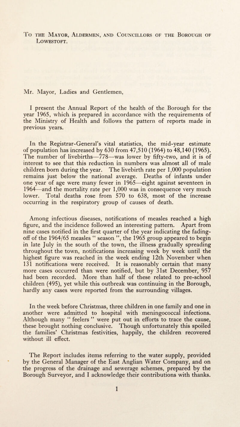 To the Mayor, Aldermen, and Councillors of the Borough of Lowestoft. Mr. Mayor, Ladies and Gentlemen, I present the Annual Report of the health of the Borough for the year 1965, which is prepared in accordance with the requirements of the Ministry of Health and follows the pattern of reports made in previous years. In the Registrar-General’s vital statistics, the mid-year estimate of population has increased by 630 from 47,510 (1964) to 48,140 (1965). The number of livebirths—778—was lower by fifty-two, and it is of interest to see that this reduction in numbers was almost all of male children born during the year. The livebirth rate per 1,000 population remains just below the national average. Deaths of infants under one year of age were many fewer in 1965—eight against seventeen in 1964—and the mortality rate per 1,000 was in consequence very much lower. Total deaths rose from 570 to 638, most of the increase occurring in the respiratory group of causes of death. Among infectious diseases, notifications of measles reached a high figure, and the incidence followed an interesting pattern. Apart from nine cases notified in the first quarter of the year indicating the fading- off of the 1964/65 measles “ season ”, the 1965 group appeared to begin in late July in the south of the town, the illness gradually spreading throughout the town, notifications increasing week by week until the highest figure was reached in the week ending 12th November when 131 notifications were received. It is reasonably certain that many more cases occurred than were notified, but by 31st December, 957 had been recorded. More than half of these related to pre-school children (495), yet while this outbreak was continuing in the Borough, hardly any cases were reported from the surrounding villages. In the week before Christmas, three children in one family and one in another were admitted to hospital with meningococcal infections. Although many “ feelers ” were put out in efforts to trace the cause, these brought nothing conclusive. Though unfortunately this spoiled the families’ Christmas festivities, happily, the children recovered without ill effect. The Report includes items referring to the water supply, provided by the General Manager of the East Anglian Water Company, and on the progress of the drainage and sewerage schemes, prepared by the Borough Surveyor, and I acknowledge their contributions with thanks.