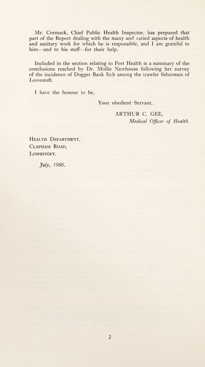 Mr. Cormack, Chief Public Health Inspector, has prepared that part of the Report dealing with the many and varied aspects of health and sanitary work for which he is responsible, and I am grateful to him—and to his staff—for their help. Included in the section relating to Port Health is a summary of the conclusions reached by Dr. Mollie Newhouse following her survey of the incidence of Dogger Bank Itch among the trawler fishermen of Lowestoft. I have the honour to be, Your obedient Servant, ARTHUR C. GEE, Medical Officer of Health. Health Department, Clapham Road, Lowestoft. July, 1966.