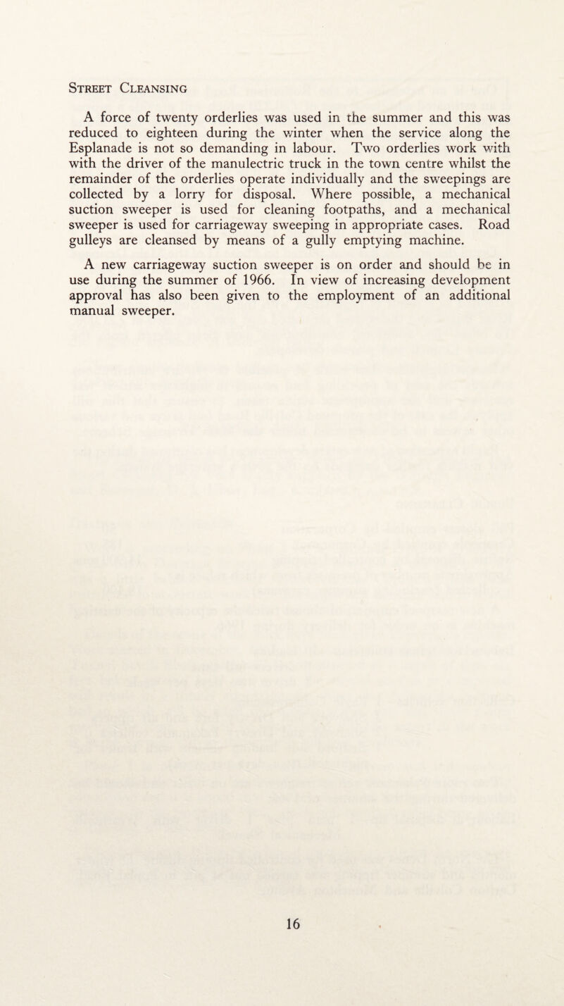 Street Cleansing A force of twenty orderlies was used in the summer and this was reduced to eighteen during the winter when the service along the Esplanade is not so demanding in labour. Two orderlies work with with the driver of the manulectric truck in the town centre whilst the remainder of the orderlies operate individually and the sweepings are collected by a lorry for disposal. Where possible, a mechanical suction sweeper is used for cleaning footpaths, and a mechanical sweeper is used for carriageway sweeping in appropriate cases. Road gulleys are cleansed by means of a gully emptying machine. A new carriageway suction sweeper is on order and should be in use during the summer of 1966. In view of increasing development approval has also been given to the employment of an additional manual sweeper.