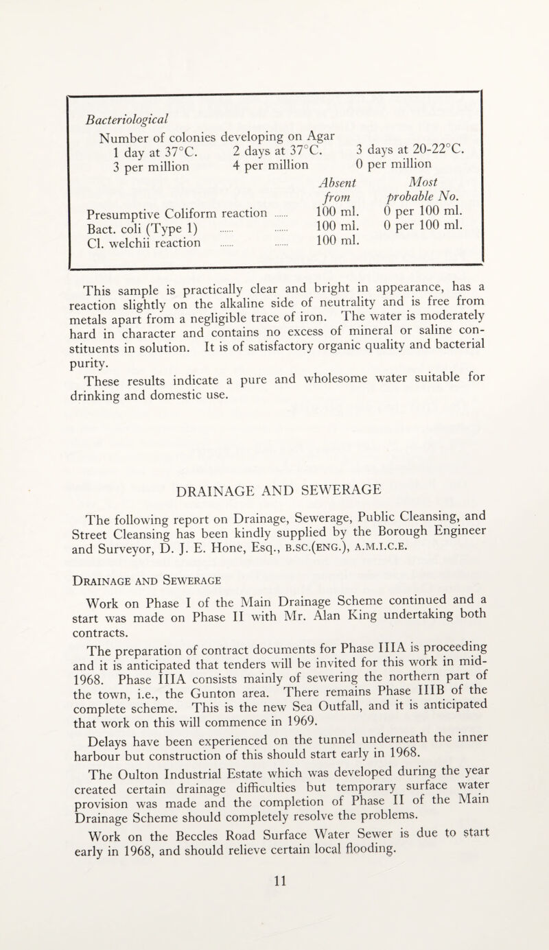 Bacteriological Number of colonies developing on Agar 1 dav at 37°C. 2 days at 37°C. 3 days at 20-22 C. 3 per million 4 per million 0 per million Absent Most from probable No. Presumptive Coliform reaction 100 ml. 0 per 100 ml. Bact. coli (Type 1) 100 ml. 0 per 100 ml. Cl. welchii reaction 100 ml. This sample is practically clear and bright in appearance, has a reaction slightly on the alkaline side of neutrality and is free from metals apart from a negligible trace of iron. The water is moderately hard in character and contains no excess of mineral or saline con¬ stituents in solution. It is of satisfactory organic quality and bacterial purity. These results indicate a pure and wholesome water suitable for drinking and domestic use. DRAINAGE AND SEWERAGE The following report on Drainage, Sewerage, Public Cleansing, and Street Cleansing has been kindly supplied by the Borough Engineer and Surveyor, D. J. E. Hone, Esq., b.sc.(eng.), a.m.i.c.e. Drainage and Sewerage Work on Phase I of the Main Drainage Scheme continued and a start was made on Phase II with Mr. Alan King undertaking both contracts. The preparation of contract documents for Phase IIIA is proceeding and it is anticipated that tenders will be invited for this work in mid- 1968. Phase IIIA consists mainly of sewering the northern part of the town, i.e., the Gunton area. There remains Phase 11 IB of the complete scheme. This is the new Sea Outfall, and it is anticipated that work on this will commence in 1969. Delays have been experienced on the tunnel underneath the inner harbour but construction of this should start early in 1968. The Oulton Industrial Estate which was developed during the year created certain drainage difficulties but temporary surface water provision was made and the completion of Phase II of the Main Drainage Scheme should completely resolve the problems. Work on the Beccles Road Surface Water Sewer is due to start early in 1968, and should relieve certain local flooding.
