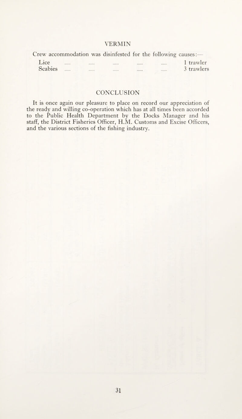 VERMIN Crew accommodation was disinfested for the following causes:— Lice . . . . . 1 trawler Scabies . . . . . 3 trawlers CONCLUSION It is once again our pleasure to place on record our appreciation of the ready and willing co-operation which has at all times been accorded to the Public Health Department by the Docks Manager and his staff, the District Fisheries Officer, H.M. Customs and Excise Officers, and the various sections of the fishing industry.