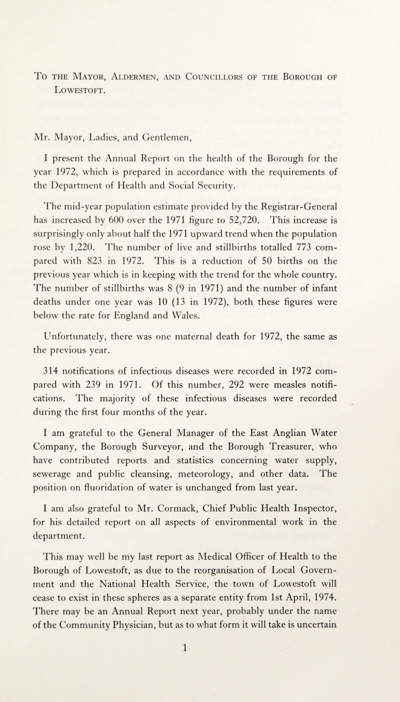 To the Mayor, Aldermen, and Councillors of the Borough of Lowestoft. Mr. Mayor, Ladies, and Gentlemen, I present the Annual Report on the health of the Borough for the year 1972, which is prepared in accordance with the requirements of the Department of Health and Social Security. The mid-year population estimate provided by the Registrar-General has increased by 600 over the 1971 figure to 52,720. This increase is surprisingly only about half the 1971 upward trend when the population rose by 1,220. The number of live and stillbirths totalled 773 com¬ pared with 823 in 1972. This is a reduction of 50 births on the previous year which is in keeping with the trend for the whole country. The number of stillbirths was 8 (9 in 1971) and the number of infant deaths under one year was 10 (13 in 1972), both these figures were below the rate for England and Wales. Unfortunately, there was one maternal death for 1972, the same as the previous year. 314 notifications of infectious diseases were recorded in 1972 com¬ pared with 239 in 1971. Of this number, 292 were measles notifi¬ cations. The majority of these infectious diseases were recorded during the first four months of the year. I am grateful to the General Manager of the East Anglian Water Company, the Borough Surveyor, and the Borough Treasurer, who have contributed reports and statistics concerning water supply, sewerage and public cleansing, meteorology, and other data. The position on fluoridation of water is unchanged from last year. I am also grateful to Mr. Cormack, Chief Public Health Inspector, for his detailed report on all aspects of environmental work in the department. This may well be my last report as Medical Officer of Health to the Borough of Lowestoft, as due to the reorganisation of Local Govern¬ ment and the National Health Service, the town of Lowestoft will cease to exist in these spheres as a separate entity from 1st April, 1974. There may be an Annual Report next year, probably under the name of the Community Physician, but as to what form it will take is uncertain