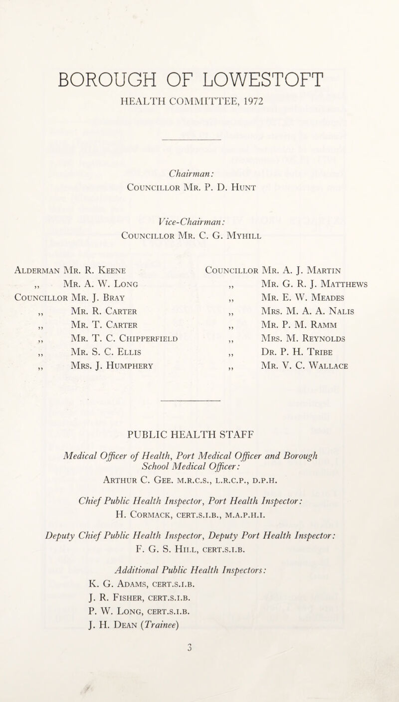 HEALTH COMMITTEE, 1972 Chairman: Councillor Mr. P. D. Hunt Vice-Chairman: Councillor Mr. C. G. Myhill Alderman Mr. R. Keene ,, Mr. A. W. Long Councillor Mr. J. Bray ,, Mr. R. Carter ,, Mr. T. Carter ,, Mr. T. C. Chipperfield ,, Mr. S. C. Ellis ,, Mrs. J. Humphery Councillor Mr. A. J. Martin ,, Mr. G. R. J. Matthews ,, Mr. E. W. Meades ,, Mrs. M. A. A. Nalis ,, Mr. P. M. Ramm ,, Mrs. M. Reynolds ,, Dr. P. H. Tribe ,, Mr. V. C. Wallace PUBLIC HEALTH STAFF Medical Officer of Health, Port Medical Officer and Borough School Medical Officer: Arthur C. Gee. m.r.c.s., l.r.c.p., d.p.h. Chief Public Health Inspector, Port Health Inspector: H. CORMACK, CERT.S.I.B., M.A.P.H.I. Deputy Chief Public Health Inspector, Deputy Port Health Inspector: F. G. S. Hill, cert.s.i.b. Additional Public Health Inspectors: K. G. Adams, cert.s.i.b. J. R. Fisher, cert.s.i.b. P. W. Long, cert.s.i.b. J. H. Dean (Trainee) j