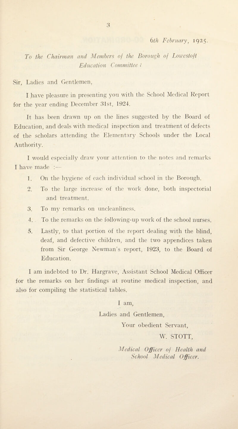 6th February, 1925. To the Chairman and Members of the Borough of Lowestoft Education Committee : Sir, Ladies and Gentlemen, I have pleasure in presenting you with the School Medical Report for the year ending December 31st, 1924. It has been drawn up on the lines suggested by the Board of Education, and deals with medical inspection and treatment of defects of the scholars attending the Elementary Schools under the Local Authority. I would especially draw your attention to the notes and remarks I have made — 1. On the hygiene of each individual school in the Borough. 2. To the large increase of the work done, both inspectorial and treatment. 3. To my remarks on uncleanliness. 4. To the remarks on the following-up work of the school nurses. 5. Lastly, to that portion of the report dealing with the blind, deaf, and defective children, and the two appendices taken from Sir George Newman's report, 1923, to the Board of Education. I am indebted to Dr. Hargrave, Assistant School Medical Officer for the remarks on her findings at routine medical inspection, and also for compiling the statistical tables. I am, Ladies and Gentlemen, Your obedient Servant, W. STOTT, Medical Officer of Health and School Medical Officer.