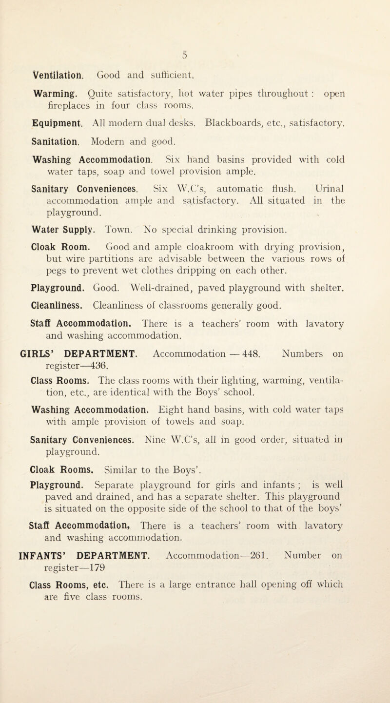 Ventilation. Good and sufficient, Warming. Quite satisfactory, hot water pipes throughout : open fireplaces in four class rooms. Equipment. All modern dual desks. Blackboards, etc., satisfactory. Sanitation. Modern and good. Washing Accommodation. Six hand basins provided with cold water taps, soap and towel provision ample. Sanitary Conveniences. Six W.Cs, automatic flush. Urinal accommodation ample and satisfactory. All situated in the playground. Water Supply. Town. No special drinking provision, Cloak Room. Good and ample cloakroom with drying provision, but wire partitions are advisable between the various rows of pegs to prevent wet clothes dripping on each other. Playground. Good. Well-drained, paved playground with shelter. Cleanliness. Cleanliness of classrooms generally good. Staff Accommodation. There is a teachers’ room with lavatory and washing accommodation. GIRLS’ DEPARTMENT. Accommodation—-448, Numbers on register—436. Class Rooms. The class rooms with their lighting, warming, ventila¬ tion, etc., are identical with the Boys’ school. Washing Accommodation. Eight hand basins, with cold water taps with ample provision of towels and soap. Sanitary Conveniences. Nine W.C’s, all in good order, situated in playground. Cloak Rooms. Similar to the Boys’. Playground. Separate playground for girls and infants ; is well paved and drained, and has a separate shelter. This playground is situated on the opposite side of the school to that of the boys’ Staff Accommodation, There is a teachers’ room with lavatory and washing accommodation. INFANTS’ DEPARTMENT. Accommodation—261. Number on register—179 Class Rooms, etc. There is a large entrance hall opening off which are five class rooms.