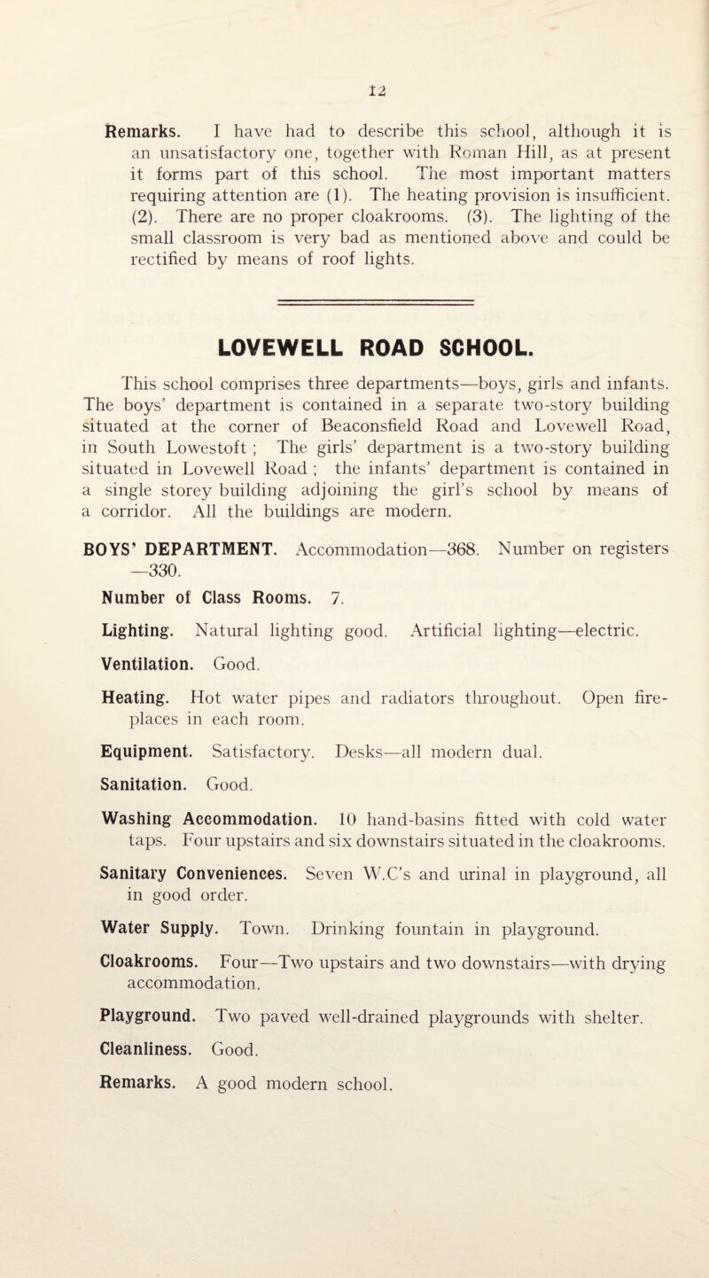 Remarks. I have had to describe this school, although it is an unsatisfactory one, together with Roman Hill, as at present it forms part of this school. The most important matters requiring attention are (1). The heating provision is insufficient. (2). There are no proper cloakrooms. (3). The lighting of the small classroom is very bad as mentioned above and could be rectified by means of roof lights. LOVEWELL ROAD SCHOOL. This school comprises three departments—boys, girls and infants. The boys’ department is contained in a separate two-story building situated at the corner of Beaconsfield Road and Love well Road, in South Lowestoft ; The girls’ department is a two-story building- situated in Lovewell Road ; the infants’ department is contained in a single storey building adjoining the girl’s school by means of a corridor. All the buildings are modern. BOYS’ DEPARTMENT. Accommodation—368. Number on registers —330. Number of Class Rooms. 7. Lighting. Natural lighting good. Artificial lighting—electric. Ventilation. Good. Heating. Hot water pipes and radiators throughout. Open fire¬ places in each room. Equipment. Satisfactory. Desks—all modern dual. Sanitation. Good. Washing Accommodation. 10 hand-basins fitted with cold water taps. Four upstairs and six downstairs situated in the cloakrooms. Sanitary Conveniences. Seven W.C’s and urinal in playground, all in good order. Water Supply. Town. Drinking fountain in playground. Cloakrooms. Four—Two upstairs and two downstairs—with drying- accommodation. Playground. Two paved well-drained playgrounds with shelter. Cleanliness. Good. Remarks. A good modern school.