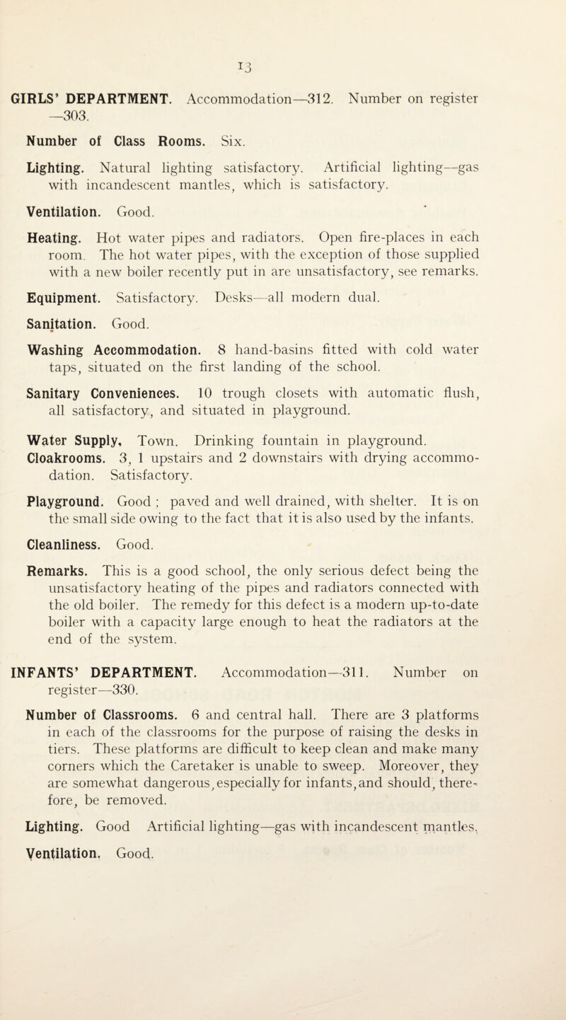 *3 GIRLS’ DEPARTMENT. Accommodation—312. Number on register —303. Number of Class Rooms. Six. Lighting. Natural lighting satisfactory. Artificial lighting—gas with incandescent mantles, which is satisfactory. Ventilation. Good. Heating. Hot water pipes and radiators. Open fire-places in each room. The hot water pipes, with the exception of those supplied with a new boiler recently put in are unsatisfactory, see remarks. Equipment. Satisfactory. Desks-—all modern dual. Sanitation. Good. 4% Washing Accommodation. 8 hand-basins fitted with cold water taps, situated on the first landing of the school. Sanitary Conveniences. 10 trough closets with automatic flush, all satisfactory, and situated in playground. Water Supply, Town. Drinking fountain in playground. Cloakrooms. 3, 1 upstairs and 2 downstairs with drying accommo¬ dation. Satisfactory. Playground. Good ; paved and well drained, with shelter. It is on the small side owing to the fact that it is also used by the infants. Cleanliness. Good. Remarks. This is a good school, the only serious defect being the unsatisfactory heating of the pipes and radiators connected with the old boiler. The remedy for this defect is a modern up-to-date boiler with a capacity large enough to heat the radiators at the end of the system. INFANTS’ DEPARTMENT. Accommodation—311. Number on register—330. Number of Classrooms. 6 and central hall. There are 3 platforms in each of the classrooms for the purpose of raising the desks in tiers. These platforms are difficult to keep clean and make many corners which the Caretaker is unable to sweep. Moreover, they are somewhat dangerous, especially for infants, and should, there¬ fore, be removed. Lighting. Good Artificial lighting—gas with incandescent mantles, Ventilation. Good.