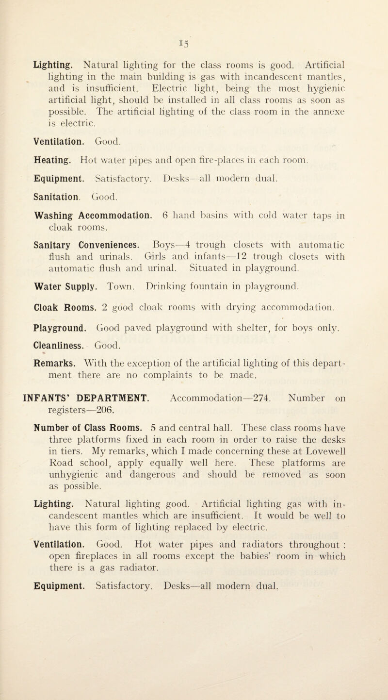 Lighting. Natural lighting for the class rooms is good. Artificial lighting in the main building is gas with incandescent mantles, and is insufficient. Electric light, being the most hygienic artificial light, should be installed in all class rooms as soon as possible. The artificial lighting of the class room in the annexe is electric. Ventilation. Good. Heating. Hot water pipes and open fire-places in each room. Equipment. Satisfactory. Desks—-all modern dual. Sanitation. Good. Washing Accommodation. 6 hand basins with cold water taps in cloak rooms. Sanitary Conveniences. Boys—4 trough closets with automatic flush and urinals. Girls and infants—12 trough closets with automatic flush and urinal. Situated in playground. Water Supply. Town. Drinking fountain in playground. Cloak Rooms. 2 good cloak rooms with drying accommodation. Playground. Good paved playground with shelter, for boys only. Cleanliness. Good. Remarks. With the exception of the artificial lighting of this depart¬ ment there are no complaints to be made. INFANTS’ DEPARTMENT. Accommodation—274. Number on registers—206. Number of Class Rooms. 5 and central hall. These class rooms have three platforms fixed in each room in order to raise the desks in tiers. My remarks, which I made concerning these at Lovewell Road school, apply equally well here. These platforms are unhygienic and dangerous and should be removed as soon as possible. Lighting. Natural lighting good. Artificial lighting gas with in¬ candescent mantles which are insufficient. It would be well to have this form of lighting replaced by electric. Ventilation. Good. Hot water pipes and radiators throughout : open fireplaces in all rooms except the babies' room in which there is a gas radiator. Equipment. Satisfactory, Desks—all modern dual.