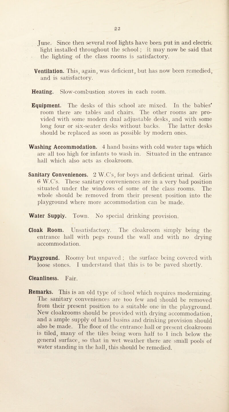 June. Since then several roof lights have been put in and electric light installed throughout the school; it may now be said that the lighting of the class rooms is satisfactory. Ventilation. This, again, was deficient, but has now been remedied, and is satisfactory. Heating. Slow-combustion stoves in each room. Equipment. The desks of this school are mixed. In the babies' room there are tables and chairs. The other rooms are pro¬ vided with some modern dual adjustable desks, and with some long four or six-seater desks without backs. The latter desks should be replaced as soon as possible by modern ones. Washing Accommodation. 4 hand basins with cold water taps which are all too high for infants to wash in. Situated in the entrance hall which also acts as cloakroom. Sanitary Conveniences. 2 W.C's, for boys and deficient urinal. Girls 6 W.C's. These sanitary conveniences are in a very bad position situated under the windows of some of the class rooms. The whole should be removed from their present position into the playground where more accommodation can be made. Water Supply. Town. No special drinking provision. Cloak Room. Unsatisfactory. The cloakroom simply being the entrance hall with pegs round the wall and with no drying accommodation. Playground. Roomy but unpaved ; the surface being covered with loose stones. I understand that this is to be paved shortly. Cleanliness. Fair. Remarks, this is an old type of school which requires modernizing. The sanitary conveniences are too few and should be removed from their present position to a suitable one in the playground. New cloakrooms should be provided with drying accommodation, and a ample supply of hand basins and drinking provision should also be made. The floor of the entrance hall or present cloakroom is tiled, many of the tiles being worn half to 1 inch below the general surface, so that in wet weather there are small pools of water standing in the hall, this should be remedied.