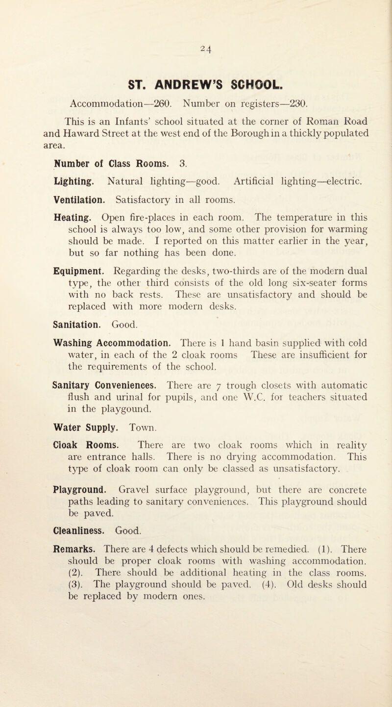 ST. ANDREW’S SCHOOL Accommodation—260. Number on registers—230. This is an Infants’ school situated at the corner of Roman Road and Haward Street at the west end of the Borough in a thickly populated area. Number of Class Rooms. 3. Lighting. Natural lighting—good. Artificial lighting—electric. Ventilation. Satisfactory in all rooms. Heating. Open fire-places in each room. The temperature in this school is always too low, and some other provision for warming should be made. I reported on this matter earlier in the year, but so far nothing has been done. Equipment. Regarding the desks, two-thirds are of the modern dual type, the other third consists of the old long six-seater forms with no back rests. These are unsatisfactory and should be replaced with more modern desks. Sanitation. Good. Washing Accommodation. There is 1 hand basin supplied with cold water, in each of the 2 cloak rooms These are insufficient for the requirements of the school. Sanitary Conveniences. There are 7 trough closets with automatic flush and urinal for pupils, and one W.C. for teachers situated in the playgound. Water Supply. Town. Cioak Rooms. There are two cloak rooms which in realit}/ are entrance halls. There is no drying accommodation. This type of cloak room can only be classed as unsatisfactory. Playground. Gravel surface playground, but there are concrete paths leading to sanitary conveniences. This playground should be paved. Cleanliness. Good. Remarks. There are 4 defects which should be remedied. (1). There should be proper cloak rooms with washing accommodation. (2) . There should be additional heating in the class rooms. (3) . The playground should be paved. (4). Old desks should be replaced by modern ones.