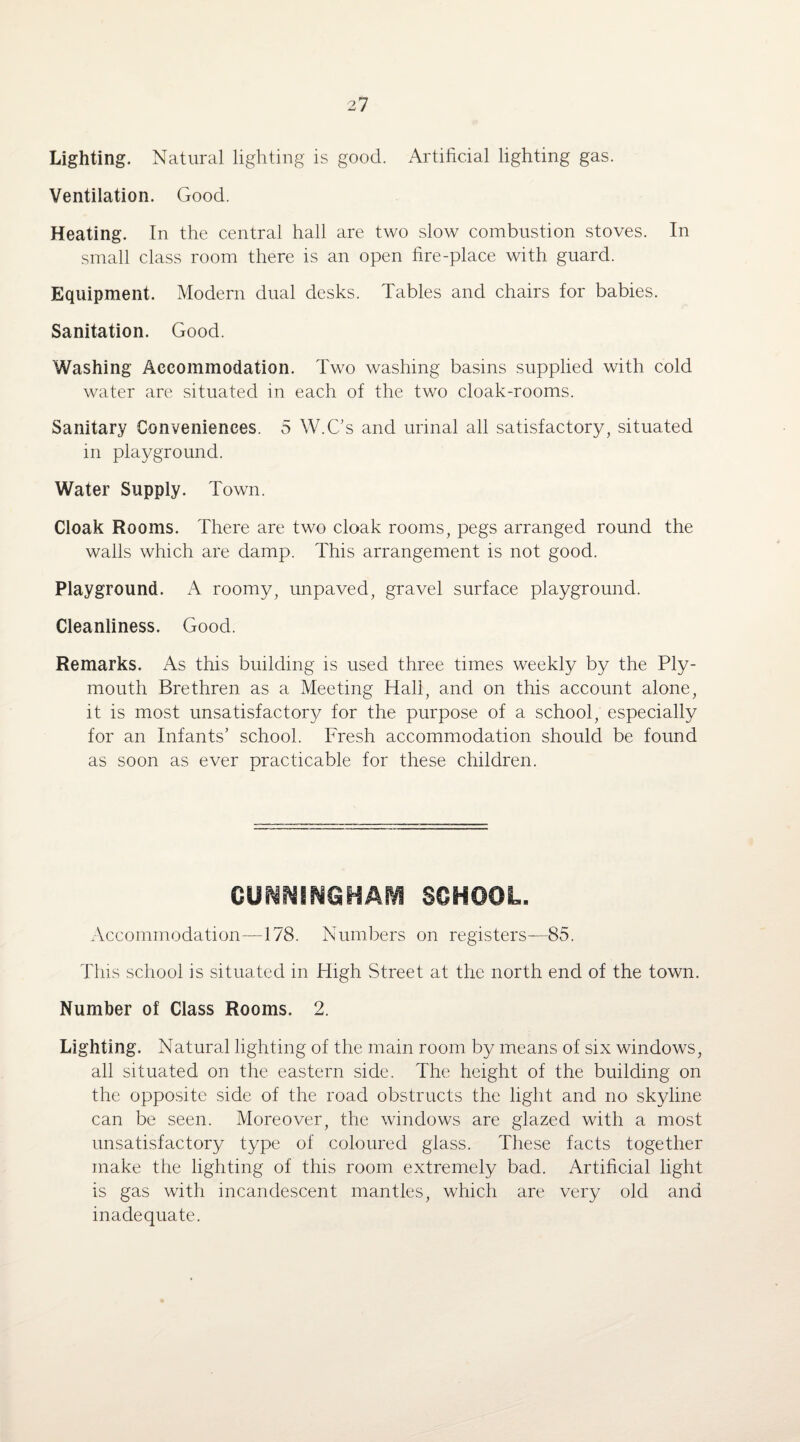 Lighting. Natural lighting is good. Artificial lighting gas. Ventilation. Good. Heating. In the central hall are two slow combustion stoves. In small class room there is an open fire-place with guard. Equipment. Modern dual desks. Tables and chairs for babies. Sanitation. Good. Washing Accommodation. Two washing basins supplied with cold water are situated in each of the two cloak-rooms. Sanitary Conveniences. 5 W.C’s and urinal all satisfactory, situated in playground. Water Supply. Town. Cloak Rooms. There are two cloak rooms, pegs arranged round the walls which are damp. This arrangement is not good. Playground. A roomy, unpaved, gravel surface playground. Cleanliness. Good. Remarks. As this building is used three times weekly by the Ply¬ mouth Brethren as a Meeting Hall, and on this account alone, it is most unsatisfactory for the purpose of a school, especially for an Infants’ school. Fresh accommodation should be found as soon as ever practicable for these children. CUNNINGHAM SCHOOL, Accommodation—178. Numbers on registers—85. This school is situated in High Street at the north end of the town. Number of Class Rooms. 2. Lighting. Natural lighting of the main room by means of six windows, all situated on the eastern side. The height of the building on the opposite side of the road obstructs the light and no skyline can be seen. Moreover, the windows are glazed with a most unsatisfactory type of coloured glass. These facts together make the lighting of this room extremely bad. Artificial light is gas with incandescent mantles, which are very old and inadequate.