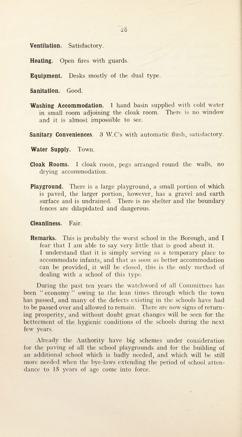 Ventilation. Satisfactory. Heating. Open fires with guards. Equipment. Desks mostly of the dual type. Sanitation. Good. Washing Accommodation. 1 hand basin supplied with cold water in small room adjoining the cloak room. There is no window and it is almost impossible to see. Sanitary Conveniences. 3 W.C’s with automatic Hush, satisfactory. Water Supply. Town. Cloak Rooms. 1 cloak room, pegs arranged round the walls, no drying accommodation. Playground. There is a large playground, a small portion of which is paved, the larger portion, however, has a gravel and earth surface and is undrained. There is no shelter and the boundary fences are dilapidated and dangerous. Cleanliness. Fair. Remarks. This is probably the worst school in the Borough, and I fear that I am able to say very little that is good about it. I understand that it is simply serving as a temporary place to accommodate infants, and that as soon as better accommodation can be provided, it will be closed, this is the only method of dealing with a school of this type. During the past ten years the watchword of all Committees has been “ economy ” owing to the lean times through which the town has passed, and many of the defects existing in the schools have had to be passed over and allowed to remain. There are now signs of return¬ ing prosperity, and without doubt great changes will be seen for the betterment of the hygienic conditions of the schools during the next few years. Already the Authority have big schemes under consideration for the paving of all the school playgrounds and for the building of an additional school which is badly needed, and which will be still more needed when the bye-laws extending the period of school atten¬ dance to 15 years of age come into force.