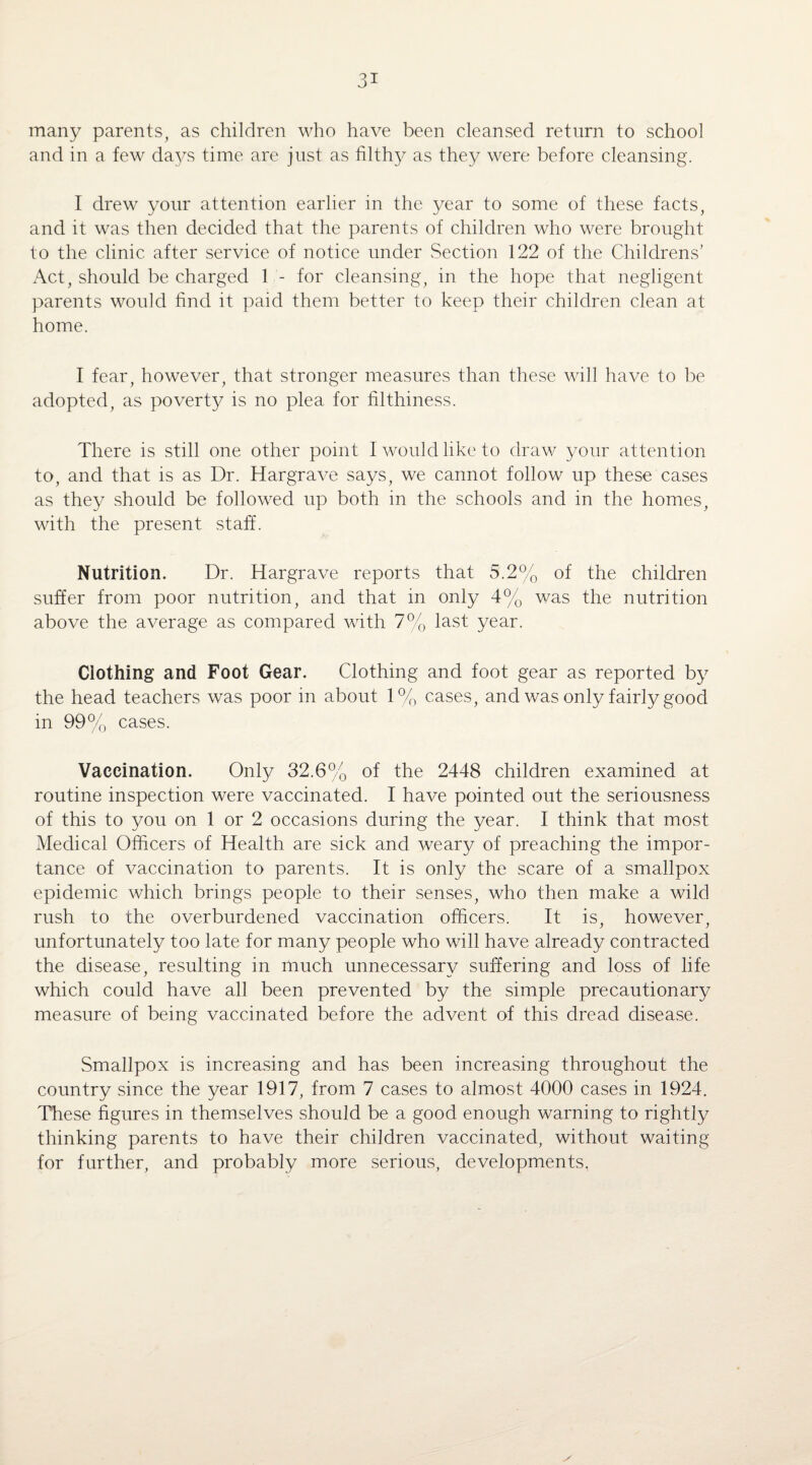 many parents, as children who have been cleansed return to school and in a few days time are just as filthy as they were before cleansing. I drew your attention earlier in the year to some of these facts, and it was then decided that the parents of children who were brought to the clinic after service of notice under Section 122 of the Childrens’ Act, should be charged 1 - for cleansing, in the hope that negligent parents would find it paid them better to keep their children clean at home. I fear, however, that stronger measures than these will have to be adopted, as poverty is no plea for filthiness. There is still one other point I would like to draw your attention to, and that is as Dr. Hargrave says, we cannot follow up these cases as they should be followed up both in the schools and in the homes, with the present staff. Nutrition. Dr. Hargrave reports that 5.2% of the children suffer from poor nutrition, and that in only 4% was the nutrition above the average as compared with 7% last year. Clothing and Foot Gear. Clothing and foot gear as reported by the head teachers was poor in about 1% cases, and was only fairly good in 99% cases. Vaccination. Only 32.6% of the 2448 children examined at routine inspection were vaccinated. I have pointed out the seriousness of this to you on 1 or 2 occasions during the year. I think that most Medical Officers of Health are sick and weary of preaching the impor¬ tance of vaccination to parents. It is only the scare of a smallpox epidemic which brings people to their senses, who then make a wild rush to the overburdened vaccination officers. It is, however, unfortunately too late for many people who will have already contracted the disease, resulting in much unnecessary suffering and loss of life which could have all been prevented by the simple precautionary measure of being vaccinated before the advent of this dread disease. Smallpox is increasing and has been increasing throughout the country since the year 1917, from 7 cases to almost 4000 cases in 1924. These figures in themselves should be a good enough warning to rightly thinking parents to have their children vaccinated, without waiting for further, and probably more serious, developments,