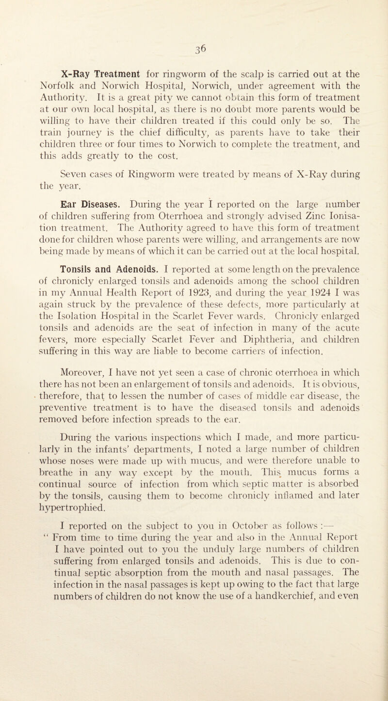 X-Ray Treatment for ringworm of the scalp is carried out at the Norfolk and Norwich Hospital, Norwich, under agreement with the Authority. It is a great pity we cannot obtain this form of treatment at our own local hospital, as there is no doubt more parents would be willing to have their children treated if this could only be so. The train journey is the chief difficulty, as parents have to take their children three or four times to Norwich to complete the treatment, and this adds greatly to the cost. Seven cases of Ringworm were treated by means of X-Ray during the year. Ear Diseases. During the year I reported on the large number of children suffering from Oterrhoea and strongly advised Zinc Ionisa¬ tion treatment. The Authority agreed to have this form of treatment done for children whose parents were willing, and arrangements are now being made by means of which it can be carried out at the local hospital. Tonsils and Adenoids. I reported at some length on the prevalence of chronicly enlarged tonsils and adenoids among the school children in my Annual Health Report of 1923, and during the }^ear 1924 I was again struck by the prevalence of these defects, more particularly at the Isolation Hospital in the Scarlet Fever wards. Chronicly enlarged tonsils and adenoids are the seat of infection in many of the acute fevers, more especially Scarlet Fever and Diphtheria, and children suffering in this way are liable to become carriers of infection. Moreover, I have not yet seen a case of chronic oterrhoea in which there has not been an enlargement of tonsils and adenoids. It is obvious, therefore, that to lessen the number of cases of middle ear disease, the preventive treatment is to have the diseased tonsils and adenoids removed before infection spreads to the ear. During the various inspections which I made, and more particu¬ larly in the infants’ departments, I noted a large number of children whose noses were made up with mucus, and were therefore unable to breathe in any way except by the mouth. This mucus forms a continual source of infection from which septic matter is absorbed by the tonsils, causing them to become chronicly inflamed and later hypertrophied. I reported on the subject to you in October as follows — “ From time to time during the year and also in the Annual Report I have pointed out to you the unduly large numbers of children suffering from enlarged tonsils and adenoids. This is due to con¬ tinual septic absorption from the mouth and nasal passages. The infection in the nasal passages is kept up owing to the fact that large numbers of children do not know the use of a handkerchief, and even