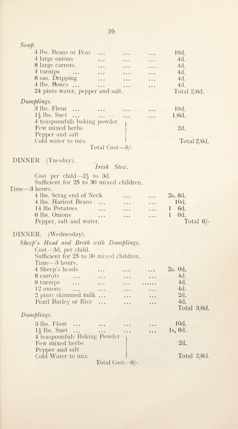 Soup. 4 lbs. Beans or Peas ... ... ... lOd. 4 large onions ... ... ... 4d. 8 large carrots ... ... ... 4d. 4 turnips ... ... ... ... 4d. 8 ozs. Dripping ... ... ... 4d. 4 lbs. Bones ... ... ... ... 4d. 24 pints water, pepper and salt. Total 2/6d. Dumplings. 3 lbs. Flour ... ... ... ... lOd. 1| lbs. Suet ... ... ... ... l/6d. 4 teaspoonfuls baking powder i Few mixed herbs [ 2d. Pepper and salt f Cold water to mix ! Total 2/6d. Total Cost—5/- DINNER (Tuesday). Irish Stew. Cost per child—2\ to 3d. Sufficient for 25 to 30 mixed children. Time—3 hours. 4 lbs. Scrag end of Neck 4 lbs. Haricot Beans ... 14 lbs Potatoes 6 lbs. Onions Pepper, salt and water. DINNER. (Wednesday). Sheep’s Head and Broth with Dumplings. Cost—3d. per child. Sufficient for 25 to 30 mixed children. Time—3 hours. 4 Sheep's heads 8 carrots 8 turnips 12 onions 2 pints skimmed milk ... Pearl Barley or Rice ... Dumplings. 3 lbs. Flour ... 1 \ lbs. Suet ... 4 teaspoonfuls Baking Powder ' Few mixed herbs Pepper and salt Cold Water to mix Total Cost—6/- 2s. 8d. lOd. 1 6d. 1 Od. Total 6/- 2s, Od. 4d. 4d. 4d. 2d. 4d. Total 3/6d. lOd. Is, 6d. 2d. Total 2/6d.