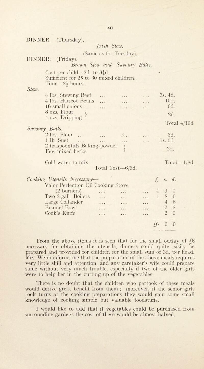 DINNER (Thursday). Irish Stew. (Same as for Tuesday). DINNER. (Friday). Brown Stew and Savoury Balls. Cost per child—3d. to 3Jd. Sufficient for 23 to 30 mixed children. Time—2J hours. Stew. 4 lbs. Stewing Beef 4 lbs. Haricot Beans ... 16 small onions 8 ozs. Flour [ 4 ozs. Dripping * Savoury Balls. 2 lbs. Flour ... 1 lb. Suet 2 teaspoonfuls Baking-powder i Few mixed herbs '' ■* 3s, 4d. lOd. 6d. 2d. Total 4/10d 6d. Is, 0d. 2d. Cold water to mix Total Cost— 6/6d. Total—1 /8d. Cooking Utensils Necessary■— £ s. d. Valor Perfection Oil Cooking Stove (2 burners) ... ... ... 430 Two 3-gall. Boilers ... ... ... 180 Large Col lander ... ... ... 46 Enamel Bowl ... ... ... 26 Cook’s Knife ... ... ... 20 £6 0 0 From the above items it is seen that for the small outlay of £6 necessary for obtaining the utensils, dinners could quite easily be prepared and provided for children for the small sum of 3d. per head. Mrs. Webb informs me that the preparation of the above meals requires very little skill and attention, and any caretaker’s wife could prepare same without very much trouble, especially if two of the older girls were to help her in the cutting up of the vegetables. There is no doubt that the children who partook of these meals would derive great benefit from them ; moreover, if the senior girls took turns at the cooking preparations they would gain some small knowledge of cooking simple but valuable foodstuffs. I would like to add that if vegetables could be purchased from surrounding gardens the cost of these would be almost halved.