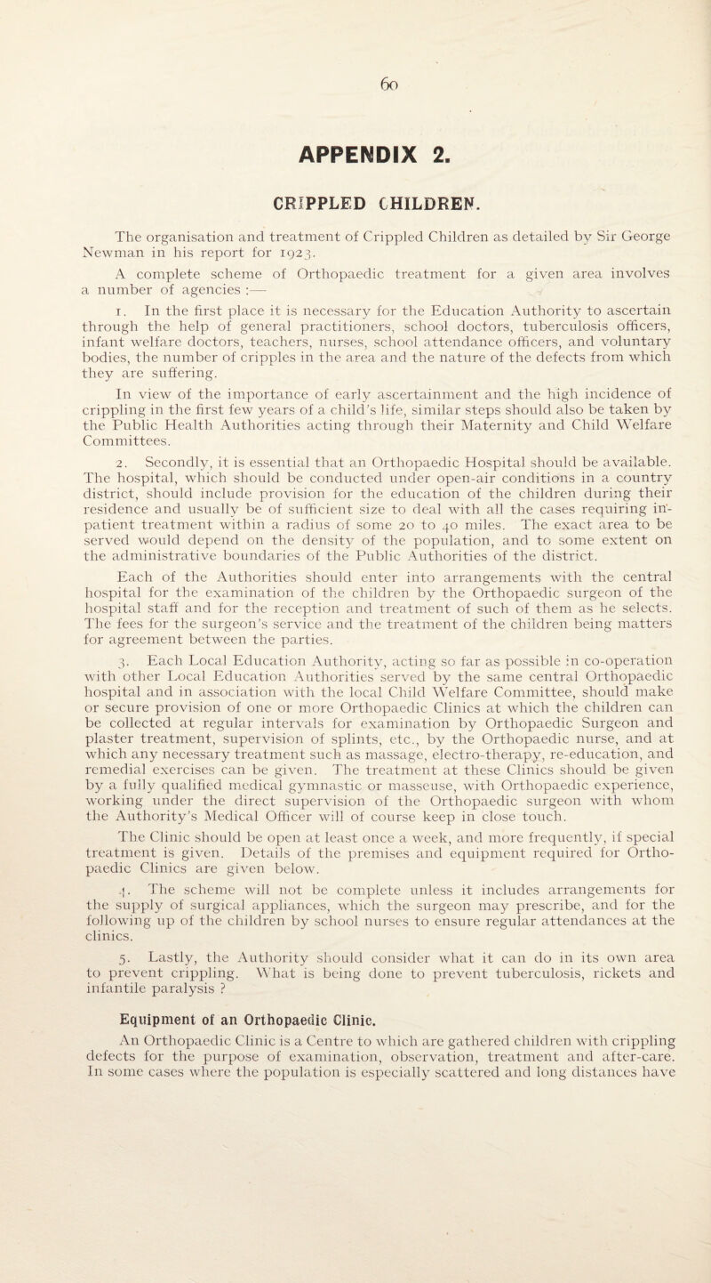 APPENDIX 2. CRIPPLED CHILDREN. The organisation and treatment of Crippled Children as detailed by Sir George Newman in his report for 1923. A complete scheme of Orthopaedic treatment for a given area involves a number of agencies :—- 1. In the first place it is necessary for the Education Authority to ascertain through the help of general practitioners, school doctors, tuberculosis officers, infant welfare doctors, teachers, nurses, school attendance officers, and voluntary bodies, the number of cripples in the area and the nature of the defects from which they are suffering. In view of the importance of early ascertainment and the high incidence of crippling in the first few years of a child’s life, similar steps should also be taken by the Public Health Authorities acting through their Maternity and Child Welfare Committees. 2. Secondly, it is essential that an Orthopaedic Hospital should be available. The hospital, which should be conducted under open-air conditions in a country district, should include provision for the education of the children during their residence and usually be of sufficient size to deal with all the cases requiring in¬ patient. treatment within a radius of some 20 to 40 miles. The exact area to be served would depend on the densit}^ of the population, and to some extent on the administrative boundaries of the Public Authorities of the district. Each of the Authorities should enter into arrangements with the central hospital for the examination of the children by the Orthopaedic surgeon of the hospital staff and for the reception and treatment of such of them as he selects. The fees for the surgeon’s service and the treatment of the children being matters for agreement between the parties. 3. Each Local Education Authority, acting so far as possible in co-operation with other Local Education Authorities served by the same central Orthopaedic hospital and in association with the local Child Welfare Committee, should make or secure provision of one or more Orthopaedic Clinics at which the children can be collected at regular intervals for examination by Orthopaedic Surgeon and plaster treatment, supervision of splints, etc., by the Orthopaedic nurse, and at which any necessary treatment such as massage, electro-therapy, re-education, and remedial exercises can be given. The treatment at these Clinics should be given by a fully qualified medical gymnastic or masseuse, with Orthopaedic experience, working under the direct supervision of the Orthopaedic surgeon with whom the Authority’s Medical Officer will of course keep in close touch. The Clinic should be open at least once a week, and more frequently, if special treatment is given. Details of the premises and equipment required for Ortho¬ paedic Clinics are given below. -I. The scheme will not be complete unless it includes arrangements for the supply of surgical appliances, which the surgeon may prescribe, and for the following up of the children by school nurses to ensure regular attendances at the clinics. 5. Lastly, the Authority should consider what it can do in its own area to prevent crippling. What is being done to prevent tuberculosis, rickets and infantile paralysis ? Equipment of an Orthopaedic Clinic. An Orthopaedic Clinic is a Centre to which are gathered children with crippling defects for the purpose of examination, observation, treatment and after-care. I11 some cases where the population is especially scattered and long distances have