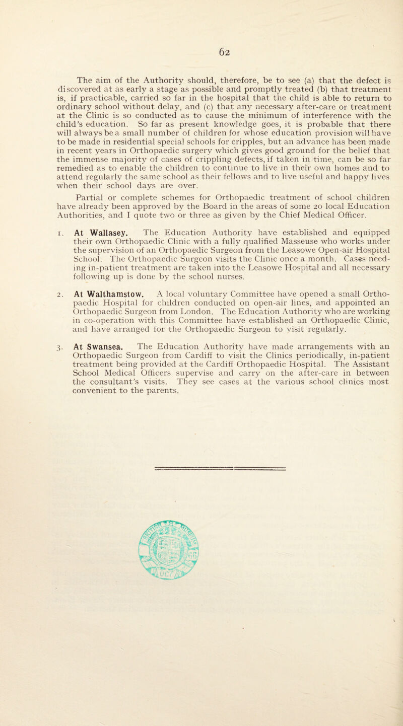 The aim of the Authority should, therefore, be to see (a) that the defect is discovered at as early a stage as possible and promptly treated (b) that treatment is, if practicable, carried so far in the hospital that the child is able to return to ordinary school without delay, and (c) that any necessary after-care or treatment at the Clinic is so conducted as to cause the minimum of interference with the child's education. So far as present knowledge goes, it is probable that there will always be a small number of children for whose education provision will have to be made in residential special schools for cripples, but an advance has been made in recent years in Orthopaedic surgery which gives good ground for the belief that the immense majority of cases of crippling defects, if taken in time, can be so far remedied as to enable the children to continue to live in their own homes and to attend regularly the same school as their fellows and to live useful and happy lives when their school days are over. Partial or complete schemes for Orthopaedic treatment of school children have already been approved by the Board in the areas of some 20 local Education Authorities, and I quote two or three as given by the Chief Medical Officer. 1. At Wallasey. The Education Authority have established and equipped their own Orthopaedic Clinic with a fully qualified Masseuse who works under the supervision of an Orthopaedic Surgeon from the Leasowe Open-air Hospital School. The Orthopaedic Surgeon visits the Clinic once a month. Cases need¬ ing in-patient treatment are taken into the Leasowe Hospital and all necessary following up is done by the school nurses. 2. At Walthamstow. A local voluntary Committee have opened a small Ortho¬ paedic Hospital for children conducted on open-air lines, and appointed an Orthopaedic Surgeon from London. The Education Authorny who are working in co-operation with this Committee have established an Orthopaedic Clinic, and have arranged for the Orthopaedic Surgeon to visit regularly. 3. At Swansea. The Education Authority have made arrangements with an Orthopaedic Surgeon from Cardiff to visit the Clinics periodically, in-patient treatment being provided at the Cardiff Orthopaedic Hospital. The Assistant School Medical Officers supervise and carry on the after-care in between the consultant's visits. They see cases at the various school clinics most convenient to the parents.