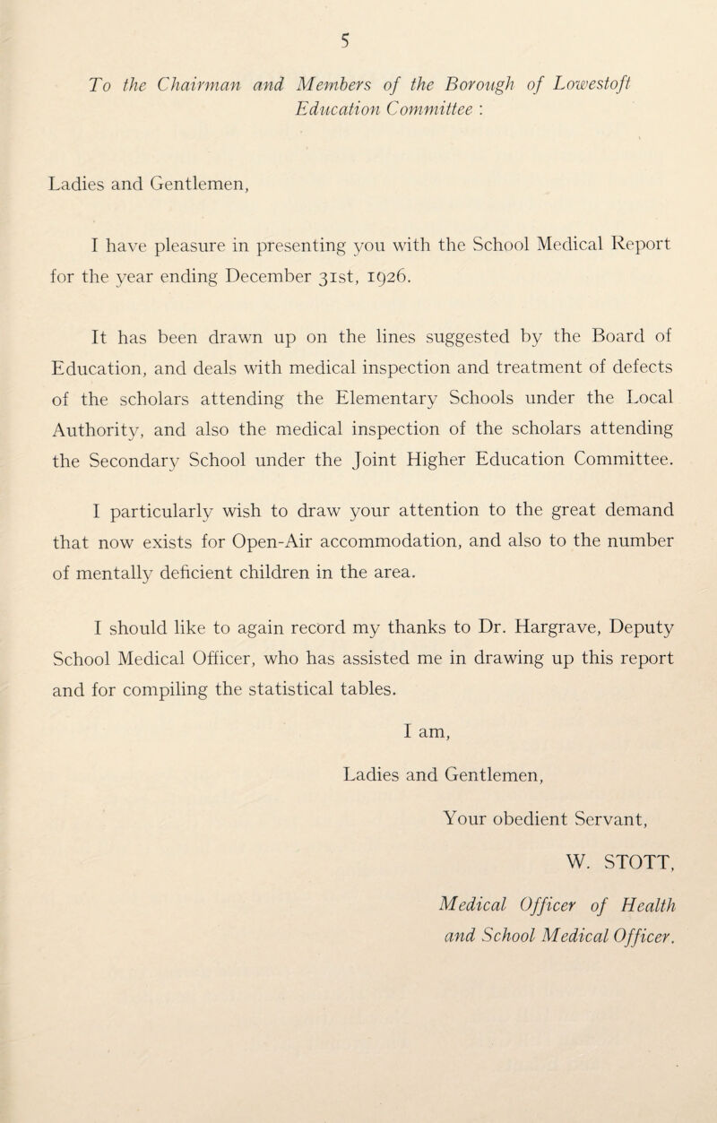 To the Chairman and Members of the Borough of Lowestoft Education Committee : Ladies and Gentlemen, I have pleasure in presenting you with the School Medical Report for the year ending December 31st, 1926. It has been drawn up on the lines suggested by the Board of Education, and deals with medical inspection and treatment of defects of the scholars attending the Elementary Schools under the Local Authority, and also the medical inspection of the scholars attending the Secondary School under the Joint Higher Education Committee. I particularly wish to draw your attention to the great demand that now exists for Open-Air accommodation, and also to the number of mentally deficient children in the area. I should like to again record my thanks to Dr. Hargrave, Deputy School Medical Officer, who has assisted me in drawing up this report and for compiling the statistical tables. I am, Ladies and Gentlemen, Your obedient Servant, W. STOTT, Medical Officer of Health and School Medical Officer.