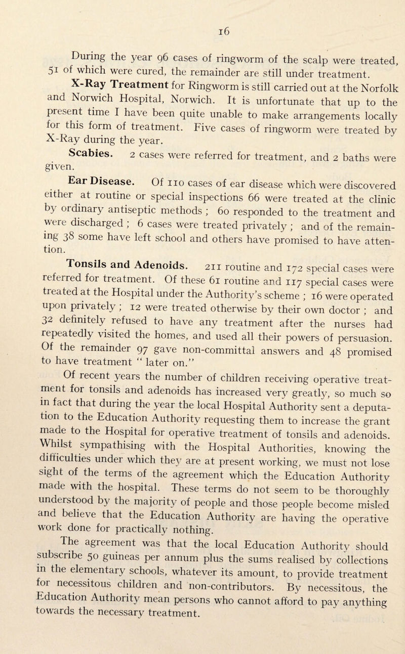 During the year 96 eases of ringworm of the scalp were treated, 51 of which were cured, the remainder are still under treatment. X-Ray Treatment for Ringworm is still carried out at the Norfolk and Norwich Hospital, Norwich. It is unfortunate that up to the present time I have been quite unable to make arrangements locally for this form of treatment. Five cases of ringworm were treated by X-Ray during the year. Scabies. 2 cases were referred for treatment, and 2 baths were given. Ear Disease. Of no cases of ear disease which were discovered either at routine or special inspections 66 were treated at the clinic by ordinary antiseptic methods ; 60 responded to the treatment and were discharged ; 6 cases were treated privately ; and of the remain¬ ing 38 some have left school and others have promised to have atten¬ tion. Tonsils and Adenoids. 211 routine and 172 special cases were referred for treatment. Of these 61 routine and 117 special cases were treated at the Hospital under the Authority's scheme ; 16 were operated upon privately ; 12 were treated otherwise by their own doctor ; and 32 definitely refused to have any treatment after the nurses had repeatedly visited the homes, and used all their powers of persuasion. Of the remainder 97 gave non-committal answers and 48 promised to have treatment “ later on.” Of recent years the number of children receiving operative treat¬ ment for tonsils and adenoids has increased very greatly, so much so in fact that during the year the local Hospital Authority sent a deputa¬ tion to the Education Authority requesting them to increase the grant made to the Hospital for operative treatment of tonsils and adenoids. AA/hilst sympathising with the Hospital Authorities, knowing the difficulties under which they are at present working, we must not lose sight of the terms of the agreement which the Education Authority made with the hospital. These terms do not seem to be thoroughly understood by the majority of people and those people become misled and believe that the Education Authority are having the operative work done for practically nothing. The agreement was that the local Education Authority should subscribe 50 guineas per annum plus the sums realised by collections in the elementary schools, whatever its amount, to provide treatment for necessitous children and non-contributors. By necessitous, the Education Authority mean persons who cannot afford to pay anything towards the necessary treatment.