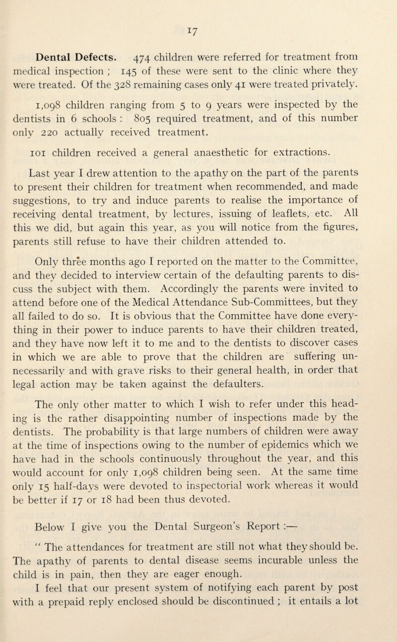 !7 Dental Defects. 474 children were referred for treatment from medical inspection ; 145 of these were sent to the clinic where they were treated. Of the 328 remaining cases only 41 were treated privately. 1,098 children ranging from 5 to 9 years were inspected by the dentists in 6 schools : 805 required treatment, and of this number only 220 actually received treatment. 101 children received a general anaesthetic for extractions. Last year I drew attention to the apathy on the part of the parents to present their children for treatment when recommended, and made suggestions, to try and induce parents to realise the importance of receiving dental treatment, by lectures, issuing of leaflets, etc. All this we did, but again this year, as you will notice from the figures, parents still refuse to have their children attended to. Only three months ago I reported on the matter to the Committee, and they decided to interview certain of the defaulting parents to dis¬ cuss the subject with them. Accordingly the parents were invited to attend before one of the Medical Attendance Sub-Committees, but they all failed to do so. It is obvious that the Committee have done every¬ thing in their power to induce parents to have their children treated, and they have now left it to me and to the dentists to discover cases in which we are able to prove that the children are suffering un¬ necessarily and with grave risks to their general health, in order that legal action may be taken against the defaulters. The only other matter to which I wish to refer under this head¬ ing is the rather disappointing number of inspections made by the dentists. The probability is that large numbers of children were away at the time of inspections owing to the number of epidemics which we have had in the schools continuously throughout the year, and this would account for only 1,098 children being seen. At the same time only 15 half-days were devoted to inspectorial work whereas it would be better if 17 or 18 had been thus devoted. Below I give you the Dental Surgeon’s Report “ The attendances for treatment are still not what they should be. The apathy of parents to dental disease seems incurable unless the child is in pain, then they are eager enough. I feel that our present system of notifying each parent by post with a prepaid reply enclosed should be discontinued ; it entails a lot