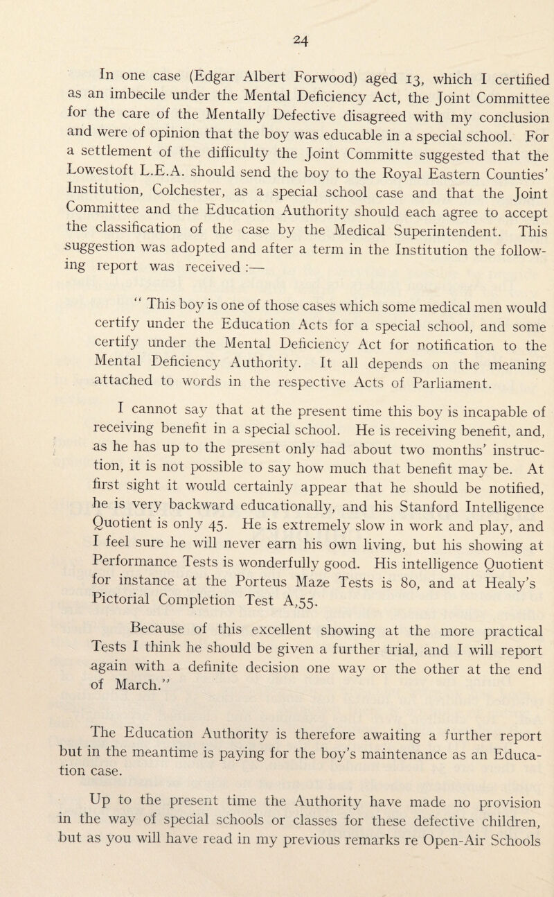 In one case (Edgar Albert Forwood) aged 13, which I certified as an imbecile under the Mental Deficiency Act, the Joint Committee for the care of the Mentally Defective disagreed with my conclusion and were of opinion that the boy was educa'ble in a special school. For a settlement of the difficulty the Joint Committe suggested that the Lowestoft L.E.A. should send the boy to the Royal Eastern Counties’ Institution, Colchester, as a special school case and that the Joint Committee and the Education Authority should each agree to accept the classification of the case by the Medical Superintendent. This su§Tesfi°n was adopted and after a term in the Institution the follow¬ ing report was received :— This boy is one of those cases which some medical men would certify under the Education Acts for a special school, and some certify under the Mental Deficiency Act for notification to the Mental Deficiency Authority. It all depends on the meaning attached to words in the respective Acts of Parliament. I cannot say that at the present time this boy is incapable of receiving benefit in a special school. He is receiving benefit, and, as he has up to the present only had about two months’ instruc¬ tion, it is not possible to say how much that benefit may be. At first sight it would certainly appear that he should be notified, he is very backward educationally, and his Stanford Intelligence Quotient is only 45. He is extremely slow in work and play, and I feel sure he will never earn his own living, but his showing at Performance Tests is wonderfully good. His intelligence Quotient for instance at the Porteus Maze Tests is 80, and at Healy’s Pictorial Completion Test A,55. Because of this excellent showing at the more practical Tests I think he should be given a further trial, and I will report again with a definite decision one way or the other at the end of March.” The Education Authority is therefore awaiting a further report but in the meantime is paying for the boy’s maintenance as an Educa¬ tion case. Up to the present time the Authority have made no provision in the way of special schools or classes for these defective children, but as you will have read in my previous remarks re Open-Air Schools