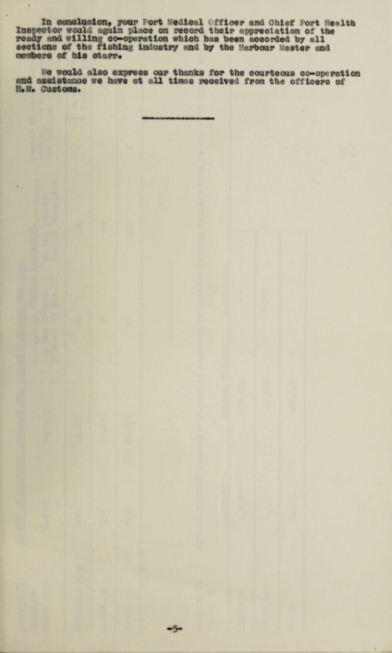 Inspector wculd again place on record their appreciation of the ready juid willing co-operation which baa been accorded by all ©actions of the flchine Industry and by the Harbour faster and member a of file otarr* te would also express our thanks for the courteous co-operation and assistance wo have ot all times received from the officers of H«ll« Customs*
