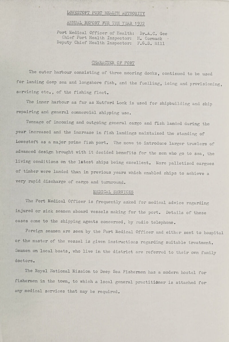 LOYYESTOFT PORT HEALTH AUTHORITY ANNUAL REPORT FOR THE YEAR 1972 Port Medical Officer of Health: Dr.A.C. Gee Chief Port Health Inspector: H. Cormack • Deputy Chief Health Inspector: F.G.S. Hill CHARACTER OF PORT The outer harbour consisting of three mooring docks, continued to be used for landing deep sea and longshore fish, and the fuelling, icing and provisioning, servicing etc., of the fishing fleet. inner harbour as far as Mutford Lock is used for shipbuilding and ship repairing and general commercial shipping use. Tonnage of incoming and outgoing general cargo and fish landed during the year increased and the increase in fish landings maintained the standing of Lowestoft as a major prime fish port. The move to introduce larger trawlers of advanced design brought with it decided benefits for the men who go to sea, the living conditions on the latest ships being excellent. More palletised cargoes of timber were landed than in previous years which enabled ships to achieve a very rapid discharge of cargo and turnround. MEDICAL SERVICES ihe Port Medical Officer is frequently asked for medical advice regarding injured or sick seamen aboard vessels making for the port. Details of these cases come to the shipping agents concerned, by radio telephone. Foreign seamen are seen by the Port Medical Officer and either sent to hospital or the master of the vessel is given instructions regarding suitable treatment, seamen on local boats, who live in the district are referred to their own family doctors. The Royal National Mission to Deep Sea Fishermen has a modern hostel for fishermen in the town, to which a local general practitioner is attached for any medical services that may be required.