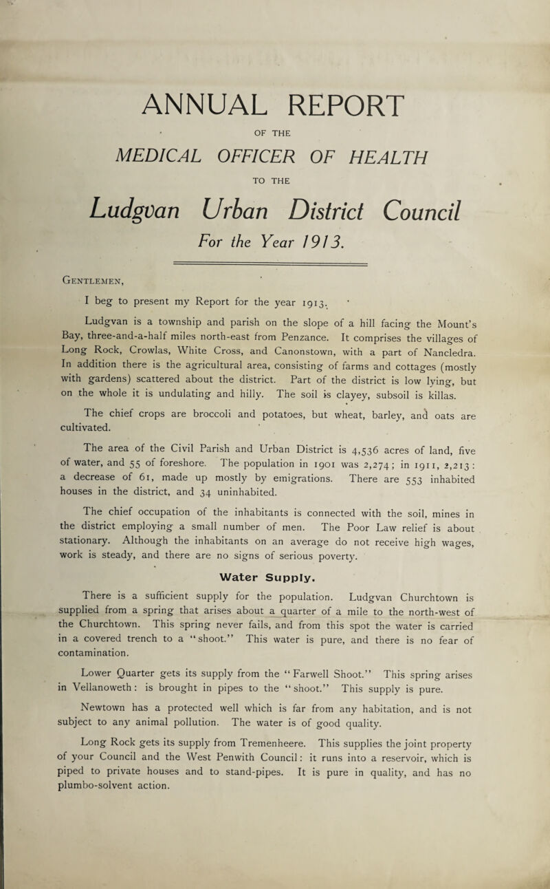 ANNUAL REPORT OF THE MEDICAL OFFICER OF HEALTH TO THE Ludgvan Urban District Council For the Year 1913. Gentlemen, I beg to present my Report for the year 1913. Ludgvan is a township and parish on the slope of a hill facing the Mount’s Bay, three-and-a-half miles north-east from Penzance. It comprises the villages of Long Rock, Crowlas, White Cross, and Canonstown, with a part of Nancledra. In addition there is the agricultural area, consisting of farms and cottages (mostly with gardens) scattered about the district. Part of the district is low lying, but on the whole it is undulating and hilly. The soil is clayey, subsoil is killas. The chief crops are broccoli and potatoes, but wheat, barley, and oats are cultivated. The area of the Civil Parish and Urban District is 4,536 acres of land, five of water, and 55 of foreshore. The population in 1901 was 2,274; in 1911, 2,213: a decrease of 61, made up mostly by emigrations. There are 553 inhabited houses in the district, and 34 uninhabited. The chief occupation of the inhabitants is connected with the soil, mines in the district employing a small number of men. The Poor Law relief is about stationary. Although the inhabitants on an average do not receive high wages, work is steady, and there are no signs of serious poverty. Water Supply. There is a sufficient supply for the population. Ludgvan Churchtown is supplied from a spring that arises about a quarter of a mile to the north-west of the Churchtown. This spring never fails, and from this spot the water is carried in a covered trench to a “shoot.” This water is pure, and there is no fear of contamination. Lower Quarter gets its supply from the “ Farwell Shoot.” This spring arises in Vellanoweth : is brought in pipes to the “shoot.” This supply is pure. Newtown has a protected well which is far from any habitation, and is not subject to any animal pollution. The water is of good quality. Long Rock gets its supply from Tremenheere. This supplies the joint property of your Council and the West Penwith Council: it runs into a reservoir, which is piped to private houses and to stand-pipes. It is pure in quality, and has no plumbo-solvent action.