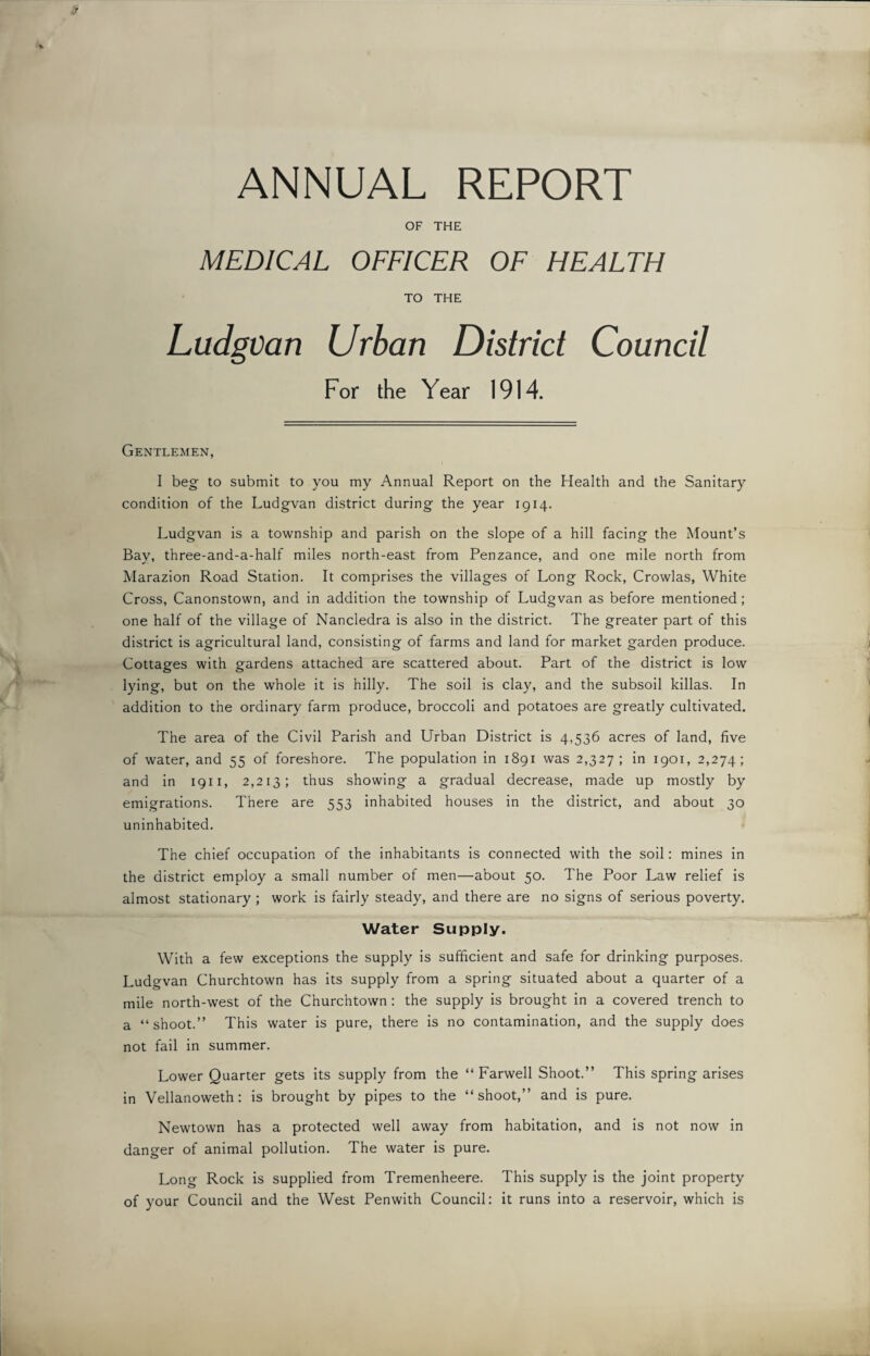 ANNUAL REPORT OF THE MEDICAL OFFICER OF HEALTH TO THE Ludgvan Urban District Council For the Year 1914. Gentlemen, I beg to submit to you my Annual Report on the Health and the Sanitary condition of the Ludgvan district during the year 1914. Ludgvan is a township and parish on the slope of a hill facing the Mount’s Bay, three-and-a-half miles north-east from Penzance, and one mile north from Marazion Road Station. It comprises the villages of Long Rock, Crowlas, White Cross, Canonstown, and in addition the township of Ludgvan as before mentioned; one half of the village of Nancledra is also in the district. The greater part of this district is agricultural land, consisting of farms and land for market garden produce. Cottages with gardens attached are scattered about. Part of the district is low lying, but on the whole it is hilly. The soil is clay, and the subsoil killas. In addition to the ordinary farm produce, broccoli and potatoes are greatly cultivated. The area of the Civil Parish and Urban District is 4,536 acres of land, five of water, and 55 of foreshore. The population in 1891 was 2,327; in 1901, 2,274; and in 1911, 2,213; thus showing a gradual decrease, made up mostly by emigrations. There are 553 inhabited houses in the district, and about 30 uninhabited. The chief occupation of the inhabitants is connected with the soil: mines in the district employ a small number of men—about 50. The Poor Law relief is almost stationary ; work is fairly steady, and there are no signs of serious poverty. Water Supply. With a few exceptions the supply is sufficient and safe for drinking purposes. Ludgvan Churchtown has its supply from a spring situated about a quarter of a mile north-west of the Churchtown : the supply is brought in a covered trench to a “shoot.” This water is pure, there is no contamination, and the supply does not fail in summer. Lower Quarter gets its supply from the “ Farwell Shoot.” This spring arises in Vellanoweth: is brought by pipes to the “shoot,” and is pure. Newtown has a protected well away from habitation, and is not now in danger of animal pollution. The water is pure. Long Rock is supplied from Tremenheere. This supply is the joint property of your Council and the West Penwith Council: it runs into a reservoir, which is