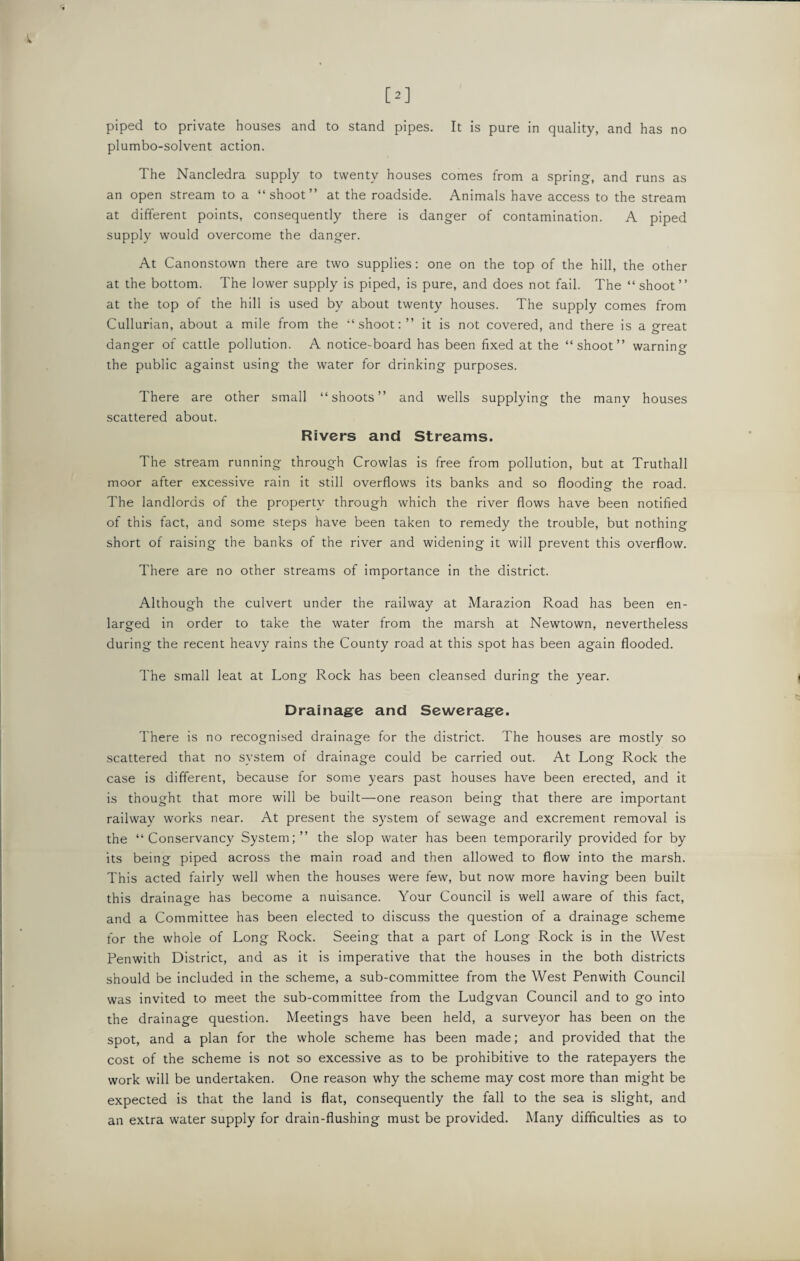It is pure in quality, and has no [2] piped to private houses and to stand pipes, plumbo-solvent action. The Nancledra supply to twenty houses comes from a spring, and runs as an open stream to a “shoot” at the roadside. Animals have access to the stream at different points, consequently there is danger of contamination. A piped supply would overcome the danger. At Canonstown there are two supplies: one on the top of the hill, the other at the bottom. The lower supply is piped, is pure, and does not fail. The “ shoot” at the top of the hill is used by about twenty houses. The supply comes from Cullurian, about a mile from the “shoot:” it is not covered, and there is a great danger of cattle pollution. A notice-board has been fixed at the “shoot” warning the public against using the water for drinking purposes. There are other small “shoots” and wells supplying the manv houses scattered about. Rivers and Streams. The stream running through Crowlas is free from pollution, but at Truthall moor after excessive rain it still overflows its banks and so flooding- the road. The landlords of the property through which the river flows have been notified of this fact, and some steps have been taken to remedy the trouble, but nothing short of raising the banks of the river and widening it will prevent this overflow. There are no other streams of importance in the district. Although the culvert under the railway at Marazion Road has been en¬ larged in order to take the water from the marsh at Newtown, nevertheless during the recent heavy rains the County road at this spot has been again flooded. The small leat at Long Rock has been cleansed during the year. Drainage and Sewerage. There is no recognised drainage for the district. The houses are mostly so scattered that no system of drainage could be carried out. At Long Rock the case is different, because for some years past houses have been erected, and it is thought that more will be built—one reason being that there are important railway works near. At present the system of sewage and excrement removal is the “Conservancy System;” the slop water has been temporarily provided for by its being piped across the main road and then allowed to flow into the marsh. This acted fairly well when the houses were few, but now more having been built this drainage has become a nuisance. Your Council is well aware of this fact, and a Committee has been elected to discuss the question of a drainage scheme for the whole of Long Rock. Seeing that a part of Long Rock is in the West Penwith District, and as it is imperative that the houses in the both districts should be included in the scheme, a sub-committee from the West Penwith Council was invited to meet the sub-committee from the Ludgvan Council and to go into the drainage question. Meetings have been held, a surveyor has been on the spot, and a plan for the whole scheme has been made; and provided that the cost of the scheme is not so excessive as to be prohibitive to the ratepayers the work will be undertaken. One reason why the scheme may cost more than might be expected is that the land is flat, consequently the fall to the sea is slight, and an extra water supply for drain-flushing must be provided. Many difficulties as to