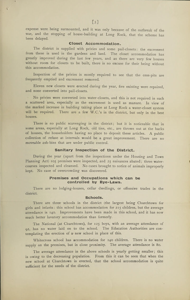 [3] expense were being surmounted, and it was only because of the outbreak of the war, and the stopping of house-building at Long Rock, that the scheme has been delayed. Closet Accommodation. The district is supplied with privies and some pail-closets: the excrement from these is used in the gardens and land. The closet accommodation has greatly improved during the last few years, and as there are very few houses without room for closets to be built, there is no excuse for their being without this accommodation. Inspection of the privies is mostly required to see that the cess-pits are frequently emptied and excrement removed. Eleven new closets were erected during the year, five existing were repaired, and none converted into pail-closets. No privies were converted into water-closets, and this is not required in such a scattered area, especially as the excrement is used as manure. In view of the marked increase in building taking place at Long Rock a water-closet system will be required. There are a few W.C.’s in the district, but only in the best houses. There is no public scavenging in the district; but it is noticeable that in some areas, especially at Long Rock, old tins, etc., are thrown out at the backs of houses, the householders having no place to deposit these articles. A public collection of refuse at intervals would be a great improvement. There are no moveable ash-bins that are under public control. Sanitary Inspection of the District. During the year (apart from the inspections under the Housing and Town Planning Act) 105 premises were inspected, and 25 nuisances abated; three water¬ courses inspected and cleansed. No cases brought to notice of animals improperly kept. No case of overcrowding was discovered. Premises and Occupations which can be controlled by Bye-Laws. There are no lodging-houses, cellar dwellings, or offensive trades in the district. Schools. There are three schools in the district (the largest being Churchtown for girls and infants: this school has accommodation for 215 children, but the average attendance is 140. Improvements have been made in this school, and it has now much better lavatory accommodation than formerly. The National (at Churchtown), for 125 boys, with an average attendance of 92, has no water laid on to the school. The Education Authorities are con¬ templating the erection of a' new school in place of this. Whitecross school has accommodation for 140 children. There is no water supply on the premises, but in close proximity. The average attendance is 80. The average attendance in the above schools is yearly getting smaller; this is owing to the decreasing population. From this it can be seen that when the new school at Churchtown is erected, that the school accommodation is quite sufficient for the needs of the district.