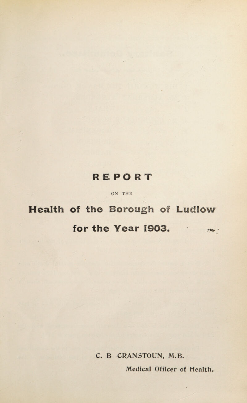 REPORT ON THE Health of the Borough ©f Ludlow for the Year 1903. C. B CRANSTOUN, M.B.