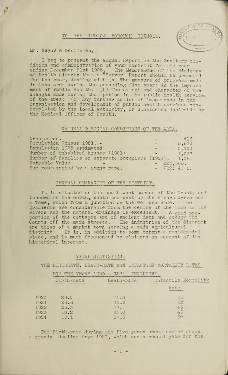 TO_THE LUDLOW BOROUGH COUNCIL. Mr. Mayor & Gentlemen, .; v lY OF I beg to present the Annual Report on the Sanitary con¬ dition and administration of your district for the year ending December 31st 1925. The Memorandum of the Ministry of Health directs that a Survey Report should be prepared for the year, dealing with (a) The measure of progress made in thea are- during the preceding five years in the improve¬ ment of Public Health: (b) The extent and character of the changes made during that period in the public health services of the area: (c) Any further action of importance in the organization and development of public health services con¬ templated by the Local Authority, or considered desirable by the Medical Officer of Health. NATURAL & SOCIAL CONDITIONS OF THE AREA. Area acres. Population Census 1921. - Population 1925 estimated. Number of inhabited houses (1921). Number of families or separate occupiers Rateable Value. Sum represented by a penny rate. 416 5,630 5,400 1,337 (1921). 1,381 - £23,500. £82: 4: 6: GENERAL CHARACTER OF THE DISTRICT. It is situated on the south-west border of the County and bounded on the north, south and west by the rivers Corve and & Teme, which form a junction on the western side. The gradients are considerable from the centre of the town to the rivers and the natural drainage is excellent. A (rood pro¬ portion of the cottages are of ancient date and occupy the Courts off the main streets. The industries of the district are those of a market town serving a wide agricultural district. It is, in addition to some extent a residential pi ace, and is much frequented by visitors on account of its historical interest. VITAL STATISTICS. THE BIRTHRATE, DEATH-RATE and INFANTILE MORTALITY RATES FOR THE YEARS 1920 - 1924 INCLUSIVE. Birth-rate Death-rate Infantile Mortality Rate. 1920 29.0 14.3 85 1921 23.6 15.9 82 1922 23.3 17.1 45 1923 18.2 15.0 49 1924 18.1 17.5 50 The Birth-rate during the five years under review shows steady decline from 192 0, which was a record year for the 1
