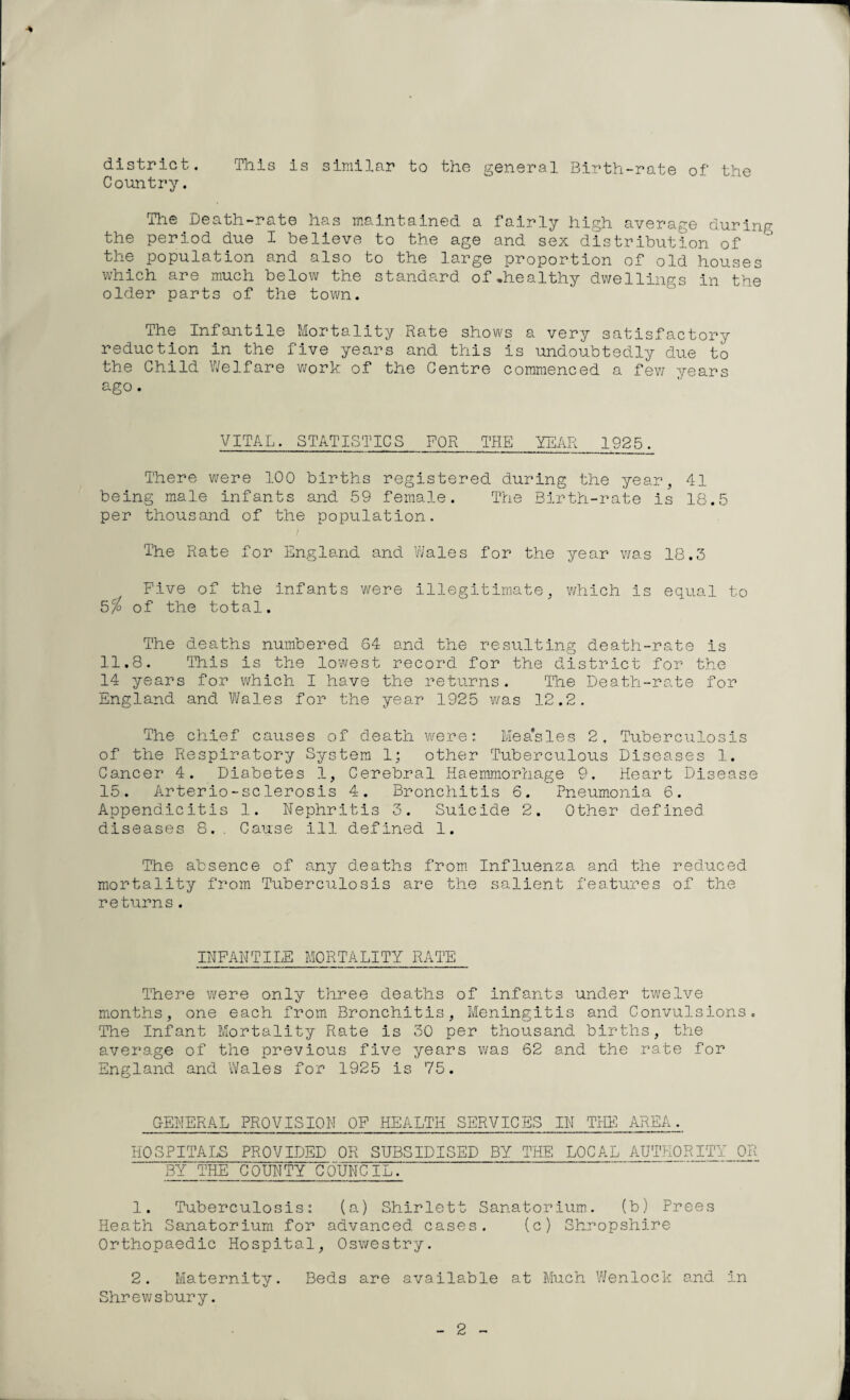 district. This is similar to the general Birth-rate of the Country. The Death-rate has maintained a fairly high average during the period due I believe to the age and sex distribution of ’ the population and also to the large proportion of old houses which are much below the standard of-healthy dwellings in the older parts of the town. The Infantile Mortality Rate shows a very satisfactory reduction in the five years and this is undoubtedly due to the Child Welfare work of the Centre commenced a few years ago . VITAL. STATISTICS FOR THE YEAR 1925. There were 100 births registered during the year, 41 being male infants and 59 female. The Birth-rate is 18.5 per thousand of the population. The Rate for England and Wales for the year was 18.3 Five of the infants were illegitimate, which is equal to 5/ of the total. The deaths numbered 64 and the resulting death-rate is 11.8. This is the lowest record for the district for the 14 years for which I have the returns. The Death-rate for England and Wales for the year 1925 was 12.2. The chief causes of death were: Mea'sles 2, Tuberculosis of the Respiratory System 1; other Tuberculous Diseases 1. Cancer 4. Diabetes 1, Cerebral Haemmorhage 9. Heart Disease 15. Arterio-sclerosis 4. Bronchitis 6. Pneumonia 6. Appendicitis 1. Nephritis 3. Suicide 2. Other defined diseases 8. . Cause ill defined 1. The absence of any deaths from Influenza and the reduced mortality from Tuberculosis are the salient features of the returns . INFANTILE MORTALITY RATE There were only three deaths of infants under twelve months, one each from Bronchitis, Meningitis and Convulsions. The Infant Mortality Rate is 30 per thousand births, the average of the previous five years was 62 and the rate for England and Wales for 1925 is 75. GENERAL PROVISION OF HEALTH SERVICES IN THE AREA. HOSPITALS PROVIDED OR SUBSIDISED BY THE LOCAL AUTHORITY OR BY THE COUNTY COUNCIL.' 1. Tuberculosis: (a) Shirlett Sanatorium. (b) Prees Heath Sanatorium for advanced cases. (c) Shropshire Orthopaedic Hospital, Oswestry. 2. Maternity. Beds are available at Much Wenlock and. in Shrewsbury. 2