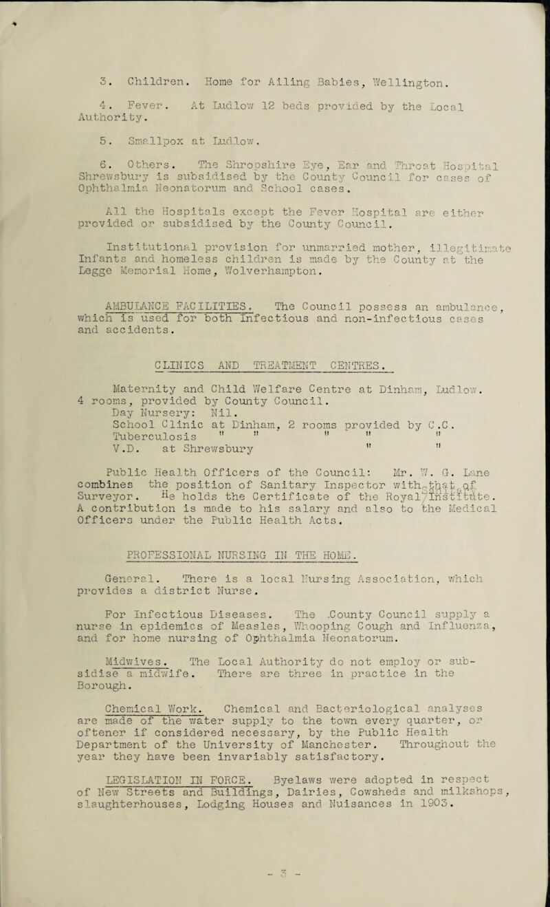 3. Children. Home for Ailing Babies, Wellington. 4. Fever. At Ludlow 12 beds provided by the Local Authority. 5. Smallpox at Ludlow. 6. Others. The Shropshire Eye, Ear Shrewsbury is subsidised by the County C Ophthalmia Neonatorum and School cases. and Throat Hospita ouncil for cases of 1 All the Hospitals except the Fever Hospital are either provided or subsidised by the County Council. Institutional provision for unmarried mother, illegitimat Infants and homeless children is made by the County at the Legge Memorial Home, Wolverhampton. A MBU LAN C E FAC ILITIE S. The Council possess an ambulance, which is used for both Infectious and non-infectious cases and accidents. CLINICS AND TREATMENT CENTRES. Maternity and Child Welfare Centre at Dinham, Ludlow. 4 rooms, provided by County Council. Day Nursery: Nil. School Clinic at Dinham, 2 rooms provided by C.C. Tuberculosis  n  n  V.D. at Shrewsbury   Public Health Officers of the Council: Mr. W. G. Lane combines the position of Sanitary Inspector with0that.q£ Surveyor. He holds the Certificate of the Royal/ 5ns Pittite . A contribution is made to his salary and also to the Medical Officers under the Public Health Acts. PROFESSIONAL NURSING IN THE HOME. General. There is a local Nursing Association, which provides a district Nurse. For Infectious Diseases. The .County Council supply a nurse in epidemics of Measles, Whooping Cough and Influenza, and for home nursing of Ophthalmia Neonatorum. Midwives. The Local Authority do not employ or sub¬ sidise a midwife. There are three in practice in the Borough. Chemical Work. Chemical and Bacteriological analyses are made of the water supply to the town every quarter, or oftener if considered necessary, by the Public Health Department of the University of Manchester. Throughout the year they have been invariably satisfactory. LEGISLATION IN FORCE. Byelaws were adopted in respect of New Streets and Buildings, Dairies, Cowsheds and milkshops slaughterhouses. Lodging Houses and Nuisances in 1903.