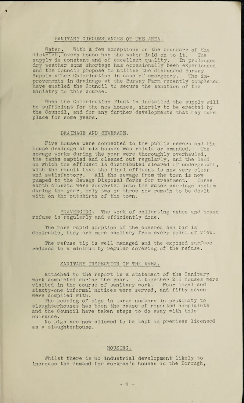 SANITARY CIRCUMSTANCES OF THE AREA. Water. With a few exceptions on the boundary of the district, every house has the water laid on to it. The supply is constant and of excellent quality. In prolonged dry weather some shortage has occasionally been experienced and the Council propose to utilise the disbanded Burway Supply after Chlorination in case of emergency. The im¬ provements in drainage at the Burway Farm recently completed have enabled the Council to secure the sanction of the Ministry to this course. When the Chlorination Plant is installed the supply will be sufficient for the new houses, shortly to be erected by the Council, and for any further developments that may take place for some years. DRAINAGE AND SEWERAGE. Five houses were connected to the public sewers and the house drainage at six houses was relaid or amended. The sewage works during the year were thoroughly overhauled, the tanks emptied and cleaned out regularly, and the land on which the effluent is distributed cleared of undergrowth, with the result that the final effluent is now very clear and satisfactory. All the sewage from the town is now pumped to the Sewage Disposal Works for treatment. Three earth closets were converted into the water carriage system during the year, only two or three now remain to be dealt with on the outskirts of the town. SCAVENGING. The work of collecting ashes and house refuse is regularly and efficiently done. The more rapid adoption of the covered ash bin is desirable, they are more sanitary from every point of view. The refuse tip is well managed and the exposed surface reduced to a minimum by regular covering of the refuse. SANITARY INSPECTION OF THE AREA. Attached to the report is a statement of the Sanitary work completed during the year. Altogether 213 houses were visited in the course of sanitary work. Four legal and sisxty-one informal notices were served, and fifty seven were complied with. The keeping of pigs in large numbers in proximity to slaughterhouses has been the cause of repeated complaints and the Council have taken steps to do away with this nuisance. No pigs are now allowed to be kept on premises licensed as a slaughterhouse. HOUSING. Whilst there is no industrial development likely to increase the demand for workmen's houses in the Borough,