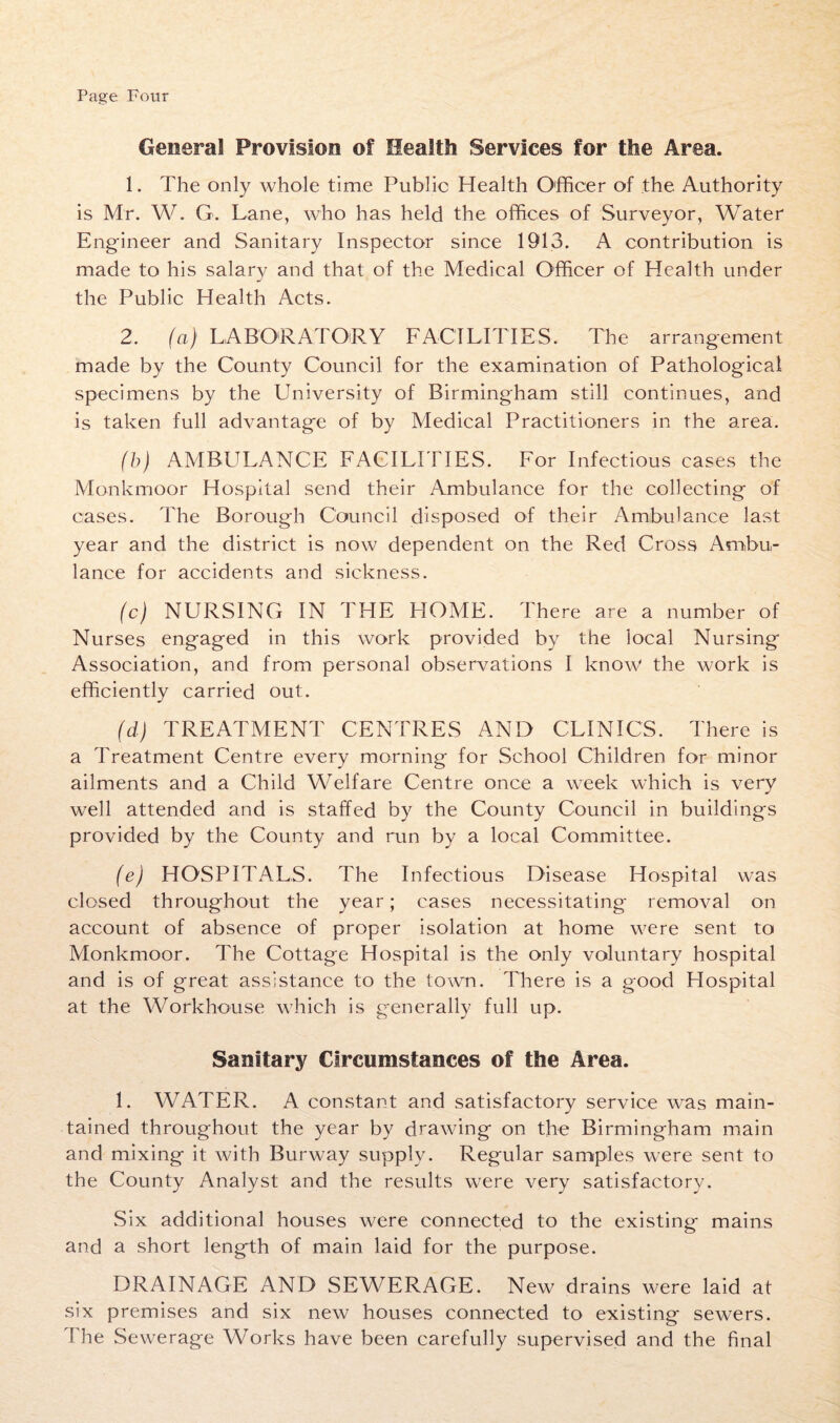 Page Four General Provision of Health Services for the Area. 1. The only whole time Public Health Officer of the Authority is Mr. W. G. Lane, who has held the offices of Surveyor, Water Engineer and Sanitary Inspector since 1913. A contribution is made to his salary and that of the Medical Officer of Health under the Public Health Acts. 2. (a) LABORATORY FACILITIES. The arrangement made by the County Council for the examination of Pathological specimens by the University of Birmingham still continues, and is taken full advantage of by Medical Practitioners in the area. (b) AMBULANCE FACILITIES. For Infectious cases the Monkmoor Hospital send their Ambulance for the collecting of cases. The Borough Council disposed of their Ambulance last year and the district is now dependent on the Red Cross Ambu¬ lance for accidents and sickness. (c) NURSING IN THE HOME. There are a number of Nurses engaged in this work provided by the iocal Nursing Association, and from personal observations I know the work is efficiently carried out. (d) TREATMENT CENTRES AND CLINICS. There is a Treatment Centre every morning for School Children for minor ailments and a Child Welfare Centre once a week which is very well attended and is staffed by the County Council in buildings provided by the County and run by a local Committee. (e) HOSPITALS. The Infectious Disease Hospital was closed throughout the year; cases necessitating removal on account of absence of proper isolation at home were sent to Monkmoor. The Cottage Hospital is the only voluntary hospital and is of great assistance to the town. There is a good Hospital at the Workhouse which is generally full up. Sanitary Circumstances of the Area. 1. WATER. A constant and satisfactory service was main¬ tained throughout the year by drawing on the Birmingham main and mixing it with Burway supply. Regular samples were sent to the County Analyst and the results were very satisfactory. Six additional houses were connected to the existing mains and a short length of main laid for the purpose. DRAINAGE AND SEWERAGE. New drains were laid at six premises and six new houses connected to existing sewers. The Sewerage Works have been carefully supervised and the final