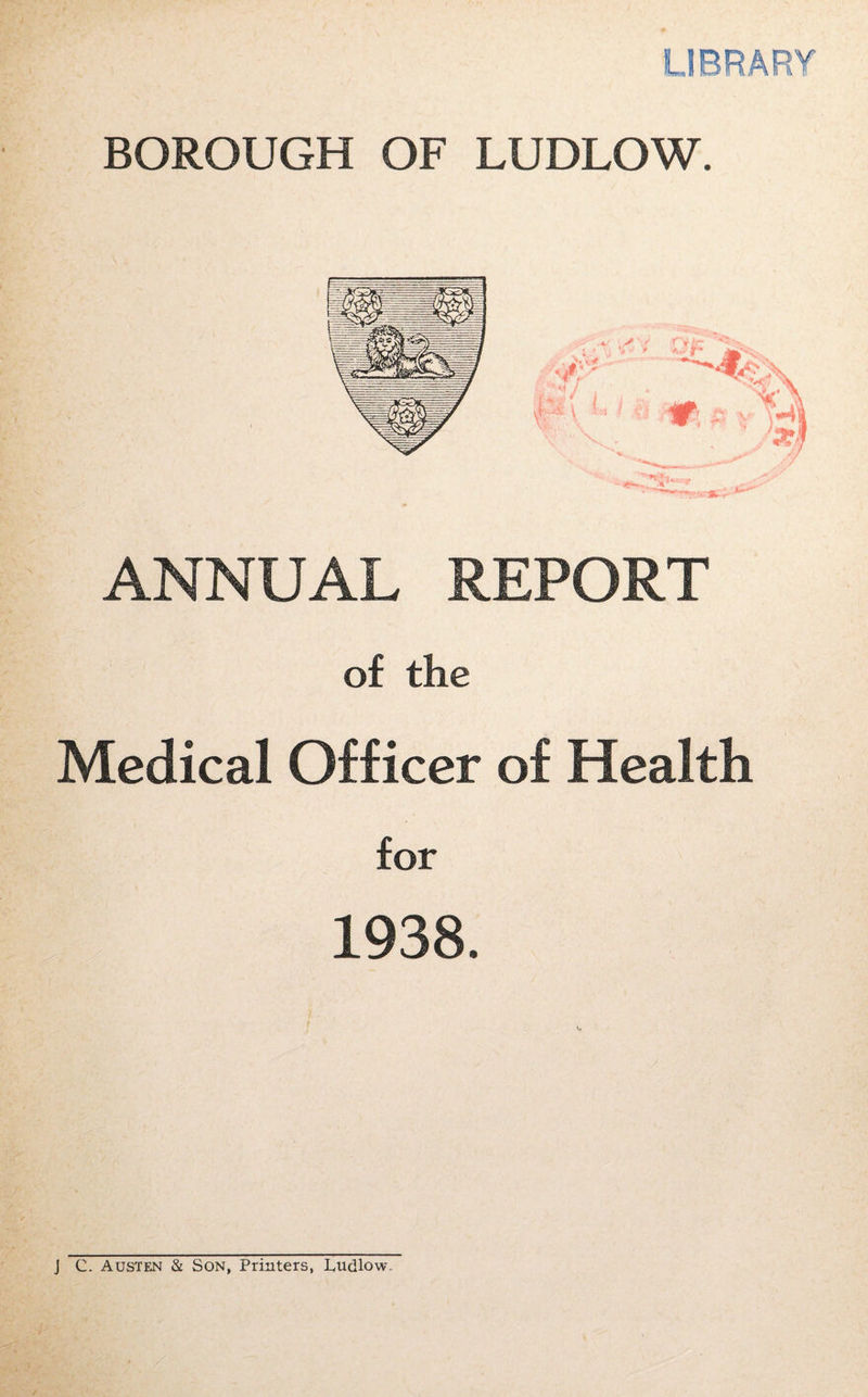 LIBRARY BOROUGH OF LUDLOW. ANNUAL REPORT of the Medical Officer of Health for 1938. J C. Austen & Son, Printers, Ludlow,,