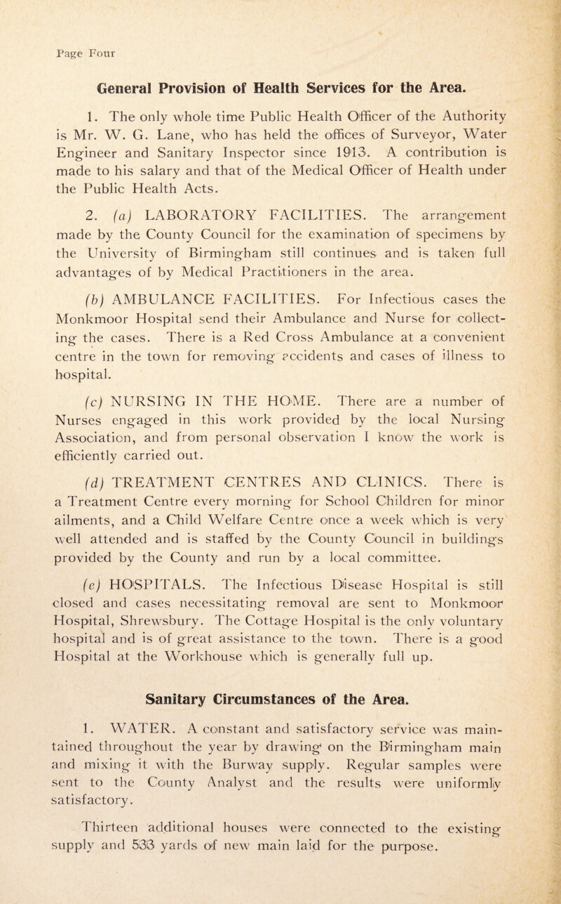 General Provision of Health Services for the Area. 1. The only whole time Public Health Officer of the Authority is Mr. W. G. Lane, who has held the offices of Surveyor, Water Engineer and Sanitary Inspector since 1913. A contribution is made to his salary and that of the Medical Officer of Health under the Public Health Acts. 2. (a) LABORATORY FACILITIES. The arrangement made by the County Council for the examination of specimens by the University of Birmingham still continues and is taken full advantages of by Medical Practitioners in the area. (b) AMBULANCE FACILITIES. For Infectious cases the Monkmoor Hospital send their Ambulance and Nurse for collect¬ ing the cases. There is a Red Cross Ambulance at a convenient centre in the town for removing accidents and cases of illness to hospital. (c) NURSING IN THE HOME. There are a number of Nurses engaged in this work provided by the local Nursing Association, and from personal observation I know the work is efficiently carried out. (d) TREATMENT CENTRES AND CLINICS. There is a Treatment Centre every morning for School Children for minor ailments, and a Child Welfare Centre once a week which is very well attended and is staffed by the County Council in buildings provided by the County and run by a local committee. (e) HOSPITALS. The Infectious Disease Hospital is still closed and cases necessitating removal are sent to Monkmoor Hospital, Shrewsbury. The Cottage Hospital is the only voluntary hospital and is of great assistance to the town. There is a good Hospital at the Workhouse which is generally full up. Sanitary Circumstances of the Area. 1. WATER. A constant and satisfactory service was main¬ tained throughout the year by drawing on the Birmingham main and mixing it with the Burway supply. Regular samples were sent to the County Analyst and the results were uniformly satisfactory. Thirteen additional houses were connected to the existing supply and 533 yards of new main laid for the purpose.