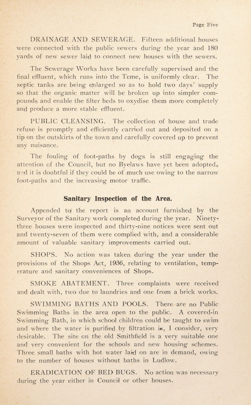 DRAINAGE AND SEWERAGE. Fifteen additional houses were connected with the public sewers during the year and 180 yards of new sewer laid to connect new houses with the1 sewers. The Sewerage’ Works have been carefully supervised and the final effluent, which runs into the Teme, is uniformly clear. The septic tanks are being enlarged so as to hold two days’ supply so that the organic matter will be broken up into simpler com¬ pounds and enable the filter beds to oxydise them more completely and produce a more stable effluent. PUBLIC CLEANSING. The collection of house and trade refuse is promptly and efficiently carried out and deposited on a tip on the outskirts of the town and carefully covered up to prevent anv nuisance. J The fouling of foot-paths by dogs is still engaging the attention of the Council, but no Byelaws have yet been adopted,\ and it is doubtful if they could be of much use owing to the narrow foot-paths and the increasing motor traffic. Sanitary Inspection of the Area. Appended tof the report is an account furnished by the Surveyor of the Sanitary work completed during the year. Ninety- three houses were inspected and thirty-nine notices were sent out and twenty-seven of them were complied with, and a considerable amount of valuable sanitary improvements carried out. SHOPS. No action was taken during the year under the provisions of the Shops Act, 1936, relating to ventilation, temp¬ erature and sanitary conveniences of Shops. SMOKE ABATEMENT. Three complaints were received and dealt with, two due to laundries and one from a brick works. SWIMMING BATHS AND POOLS. There are no Public Swimming Baths in the area open to the public. A covered-in Swimming Bath, in which school children could be taught to swim and where the water is purified by filtration i/8, I consider, very desirable. The site on the old Smithfield is a very suitable one and very convenient for the schools and new housing schemes. Three small baths with hot water laird on are in demand, owing to the number of houses without baths in Ludlow. ERADICATION OE BED BUGS. No action was necessary during the year either in Council or other houses.