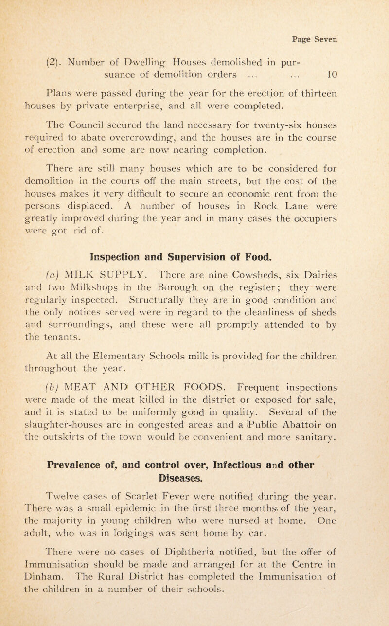 (2). Number of Dwelling- Houses demolished in pur¬ suance of demolition orders ... ... 10 Plans were passed during- the year for the erection of thirteen houses by private enterprise, and all were completed. The Council secured the land necessary for twenty-six houses required to abate overcrowding-, and the houses are in the course of erection and some are now nearing completion. There are still many houses which are to be considered for demolition in the courts off the main streets, but the cost of the houses makes it very difficult to secure an economic rent from the persons displaced. A number of houses in Rock Lane were greatly improved during the year and in many cases the occupiers were got rid of. Inspection and Supervision of Food. (ci) MILK SUPPLY. There are nine Cowsheds, six Dairies and two Milkshops in the Borough, on the register ; they were regularly inspected. Structurally they are in good condition and the only notices served were in regard to> the cleanliness orf sheds and surroundings, and these were all promptly attended to by the tenants. At all the Elementary Schools milk is provided for the children throughout the year. (b) MEAT AND OTHER FOODS. Frequent inspections were made of the meat killed in the district or exposed for' sale, and it is stated to be uniformly good in quality. Several of the slaughter-houses are in congested areas and a I.Public Abattoir on the outskirts of the town would be convenient and more sanitary. Prevalence of, and control over. Infectious and other Diseases. Twelve cases of Scarlet Fever were notified during the year. There was a small epidemic in the first three months' of the year, the majority in young children who were nursed at home. One adult, who was in lodgings was sent home Iby car. There were no cases of Diphtheria notified, but the offer of Immunisation should be made and arranged for at the Centre in Dinham. The Rural District has completed the Immunisation of the children in a number of their schools.