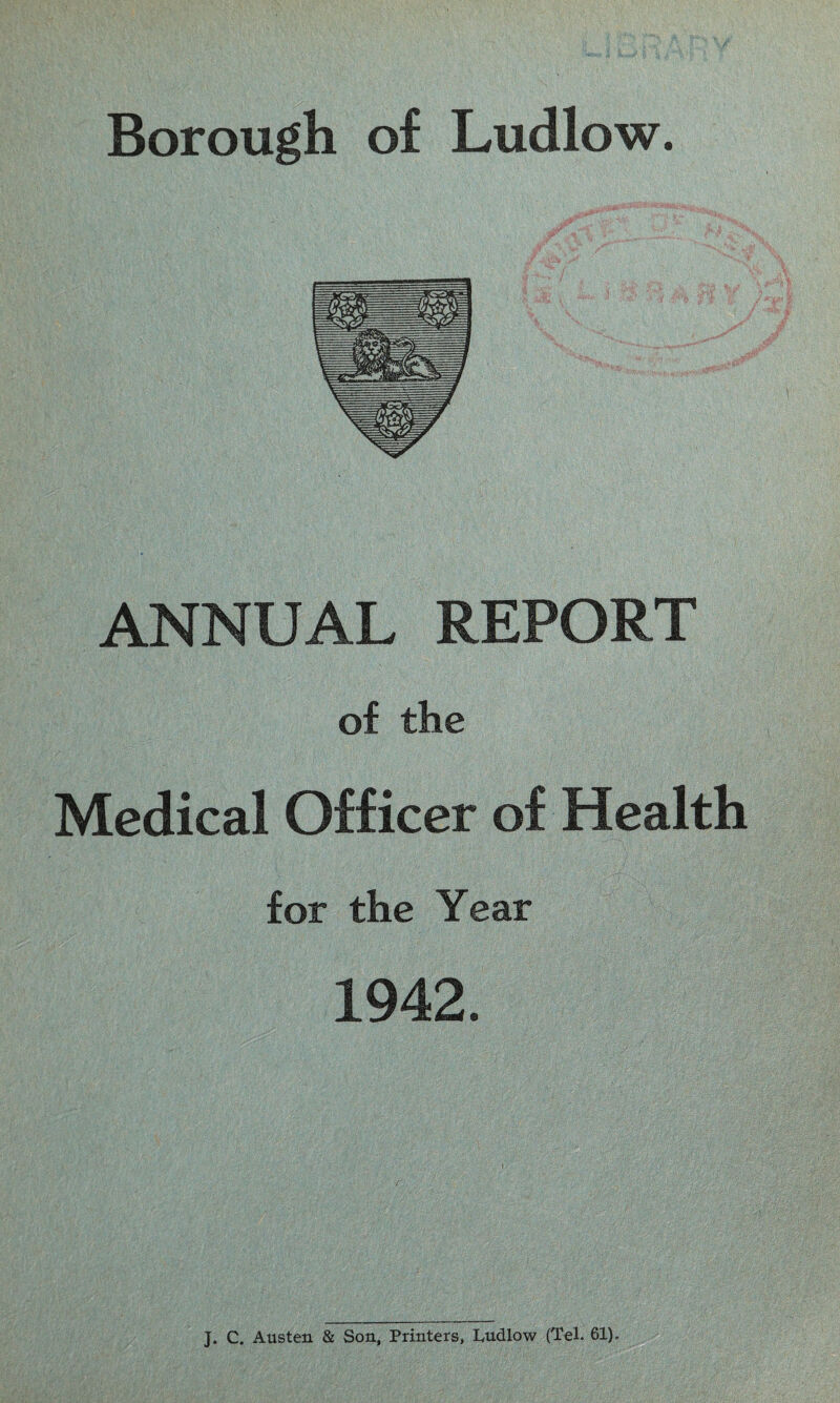 Borough of Ludlow. ANNUAL REPORT of the Medical Officer of Health for the Year 1942. J. C. Austen & Son, Printers, Ludlow (Tel. 61).