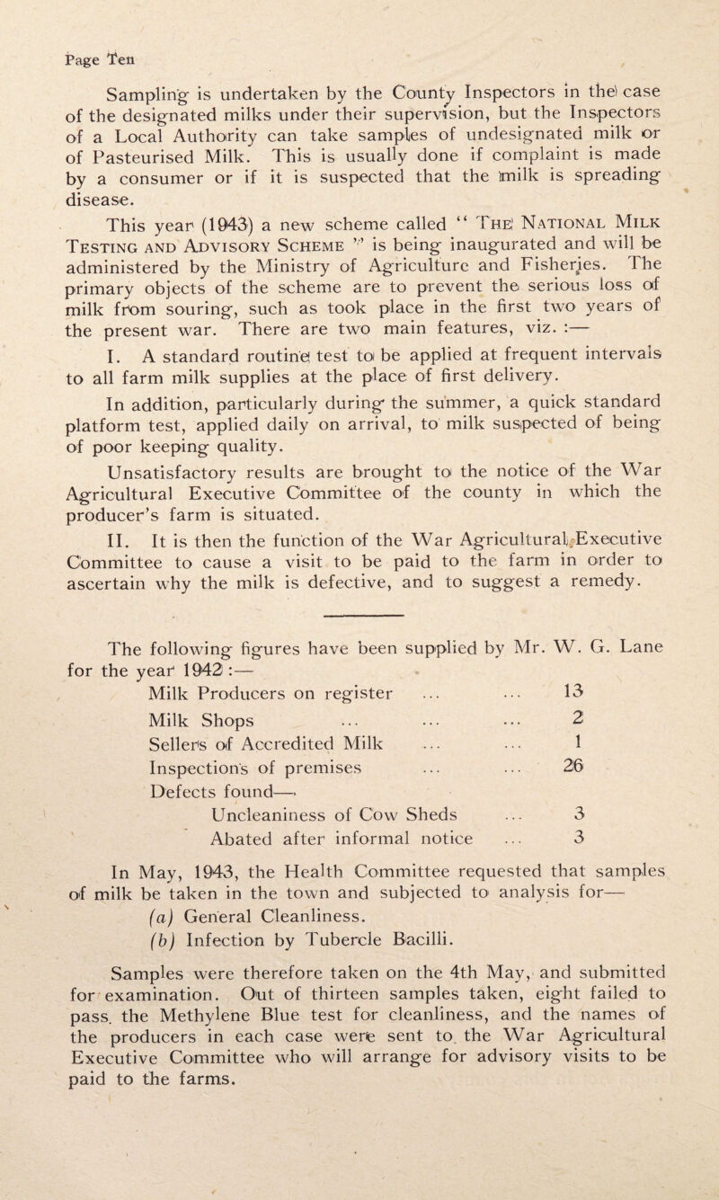 Sampling is undertaken by the County Inspectors in the) case of the designated milks under their supervision, but the Inspectors of a Local Authority can take samples of undesignated milk or of Pasteurised Milk. This is usually done if complaint is made by a consumer or if it is suspected that the ttnilk is spreading disease. This year (1943) a new scheme called “ The' National Milk Testing and Advisory Scheme is being inaugurated and will be administered by the Ministry of Agriculture and Fisheries. The primary objects of the scheme are to prevent the serious loss of milk from souring, such as took place in the first two years of the present war. There are two main features, viz. :— I. A standard routine! test to be applied at frequent intervals to all farm milk supplies at the place of first delivery. In addition, particularly during the summer, a quick standard platform test, applied daily on arrival, to milk suspected of being of poor keeping quality. Unsatisfactory results are brought to the notice of the War Agricultural Executive Committee of the county in which the producer’s farm is situated. II. It is then the function of the War Agricultural-Executive Committee to cause a visit to be paid to the farm in order to ascertain why the milk is defective, and to suggest a remedy. The following figures have been supplied by Mr. W. G. Lane for the year 1943 :— Milk Producers on register ... ... 13 Milk Shops ... ... ... 2 Sellers of Accredited Milk ... ... 1 Inspection's of premises ... ... 26 Defects found—* Uncleaniness of Cow Sheds ... 3 Abated after informal notice ... 3 In May, 1943, the Health Committee requested that samples of milk be taken in the town and subjected to analysis for— (a) General Cleanliness. (b) Infection by Tubercle Bacilli. Samples were therefore taken on the 4th May, and submitted for examination. Out of thirteen samples taken, eight failed to pass, the Methylene Blue test for cleanliness, and the names of the producers in each case were sent to the War Agricultural Executive Committee who will arrange for advisory visits to be paid to the farms.